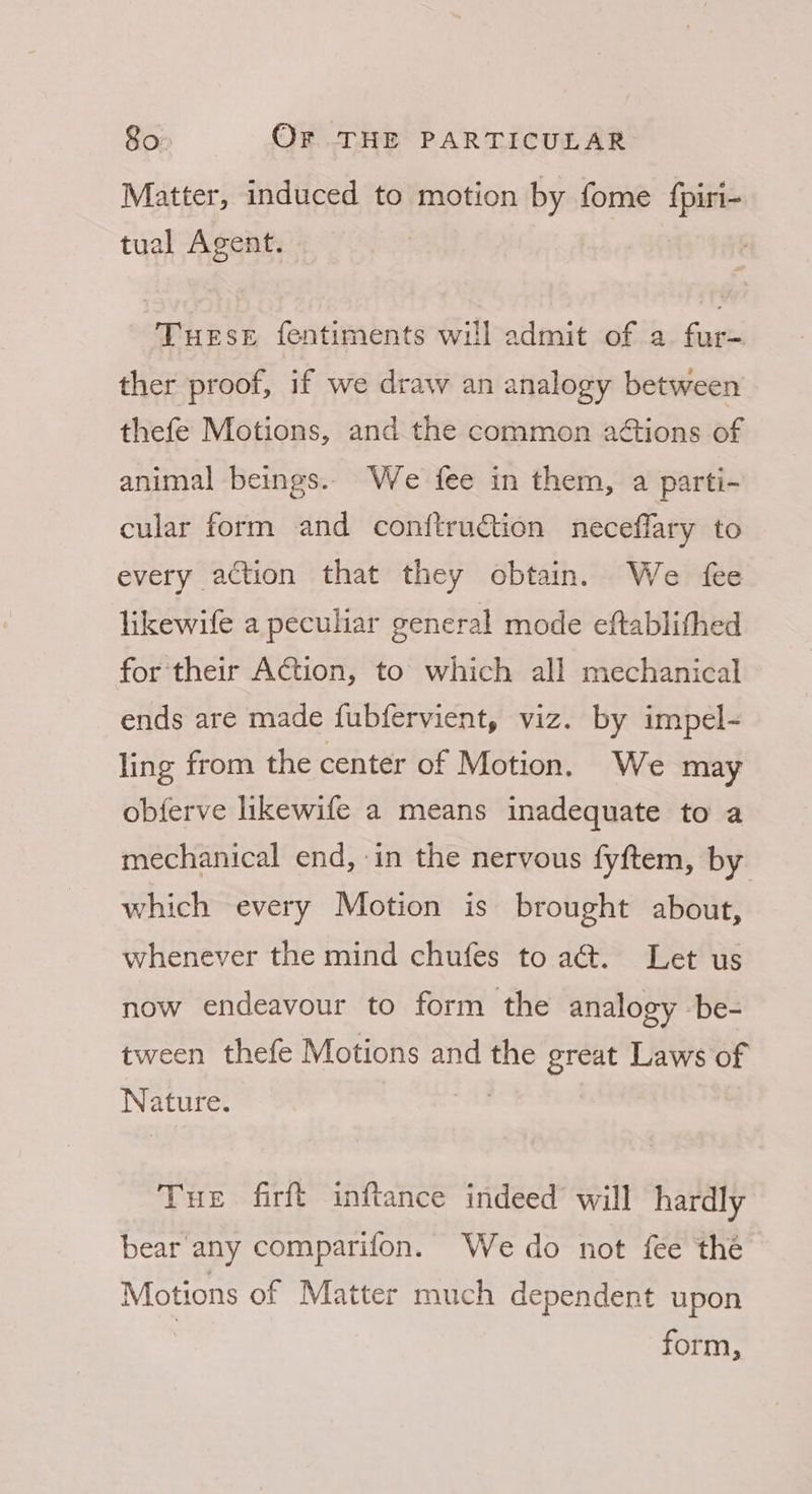 Matter, induced to motion by fome {piri- tual Agent. TueseE fentiments will admit of a fur- ther proof, if we draw an analogy between thefe Motions, and the common aétions of animal beings. We fee in them, a parti- cular form and conftruction neceflary to every action that they obtain. We fee likewife a peculiar general mode eftablithed for their Action, to which all mechanical ends are made fubfervient, viz. by impel- ling from the center of Motion. We may obferve likewife a means inadequate to a mechanical end, in the nervous fyftem, by which every Motion is brought about, whenever the mind chufes to aé&amp;. Let us now endeavour to form the analogy be- tween thefe Motions and the great Laws of Nature. mie. THe firft inftance indeed will hardly bear any comparifon. We do not fee the Motions of Matter much dependent upon form,