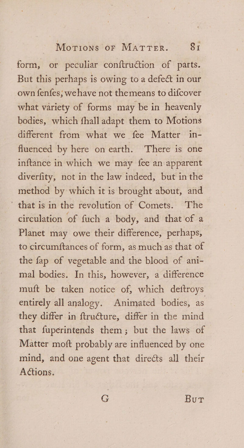 form, or peculiar conftruétion of parts. But this perhaps is owing to a defect in our own fenfes; wehave not themeans to difcover what variety of forms may be in heavenly bodies, which fhall adapt them to Motions different from what we fee Matter in- fluenced by here on earth. There is one inftance in which we may fee an apparent diverfity, not in the law indeed, but in the method by which it is brought about, and ’ that is in the revolution of Comets. The circulation of fuch a body, and that of a Planet may owe their difference, perhaps, to circumftances of form, as much as that of the fap of vegetable and the blood of ani- mal bodies. In this, however, a difference muft be taken notice of, which deftroys entirely all analogy. Animated bodies, as they differ in ftru@ture, differ in the mind that fuperintends them; but the laws of Matter moft probably are influenced by one mind, and one agent that directs all their Actions. 3 G Bur