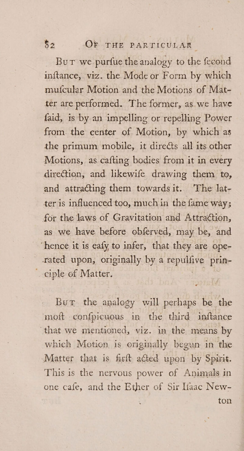 But we purfue the analogy to the fecond inftance, viz. the Mode or Form by which mufcular Motion and the Motions of Mat- ter are performed. The former, as.we have faid, is by an impelling or repelling Power from. the center of Motion, by which as the primum mobile, it directs all its other Motions, as cafting bodies from it in every direction, and likewife drawing them to, and attracting them towardsit. ‘The lat- ter is influenced too, much in the fame way; for the laws of Gravitation and Attraction, as we have before obferved, may be, and “hence it is eafy to infer, that they are ope- rated upon, originally by a sepulbve prin- ciple of Matter. But the valle will perhaps be the moft confpicuous in the third inftance ‘that we mentioned, viz. in the means by which Motion is originally begun in the ‘Matter that is fist aGed upon by Spirit. This is the nervous power of Animals in one cafe, and the Ether of Sir aac New- ton