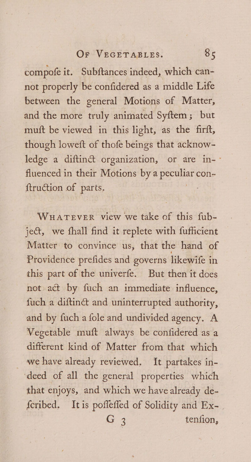 compofe i it. Subftances indeed, which can- not properly be confidered as a middle Life between the general Motions of Matter, and the more truly anirnated Syftem ; but muit be viewed in this light, as the firift, though loweft of thofe beings that acknow- ledge a diftinct organization, or are in-~ fluenced in their Motions bya peculiar con- ftruction of pas WHATEVER view we take of this fub- jet, we fhall find it replete with fufficient Matter to convince us, that the hand of Providence prefides and governs Vikoatite in this part of the univerfe. But then it does not act by fuch an immediate influence, fuch a diftinét and uninterrupted authority, and by fuch a fole and undivided agency. A Vegetable muft always be confidered as a different kind of Matter from that which _ we have already reviewed. It partakes in- ‘deed of all the general properties which that enjoys, and which we have already de- {cribed. Itis poflefled of Solidity and Ex- . G 3 tenfion,