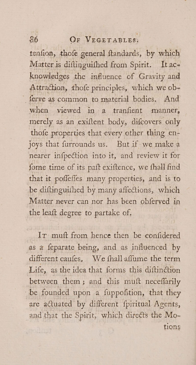 tenfion, thofe general ftandards, by which Matter is diftinguithed from Spirit. Itac- knowledges the influence of Gravity and Attraction, thofe principles, which we ob- -_ferve as common to material bodies. And when viewed in a tranfient manner, merely as an exiftent body, difcovers only thofe properties that every other thing en- joys that furrounds us. But if we make a nearer infpection into it, and review it for fome time of its paft exiftence, we fhall find that it poffefies many properties, and is to be diftinguifhed by many affections, which Matter never can nor has been obferved in the leaft degree to partake of, } Ir mutt from hence then be confidered as a feparate being, and as influenced by ‘different caufes, We fhall aflume the term Life, as the idea that forms this diftinCtion between them; and this muft neceffarily be founded upon a fuppofition, that they are actuated by different {piritual Agents, and that the Spirit, which direéts the Mo- tions