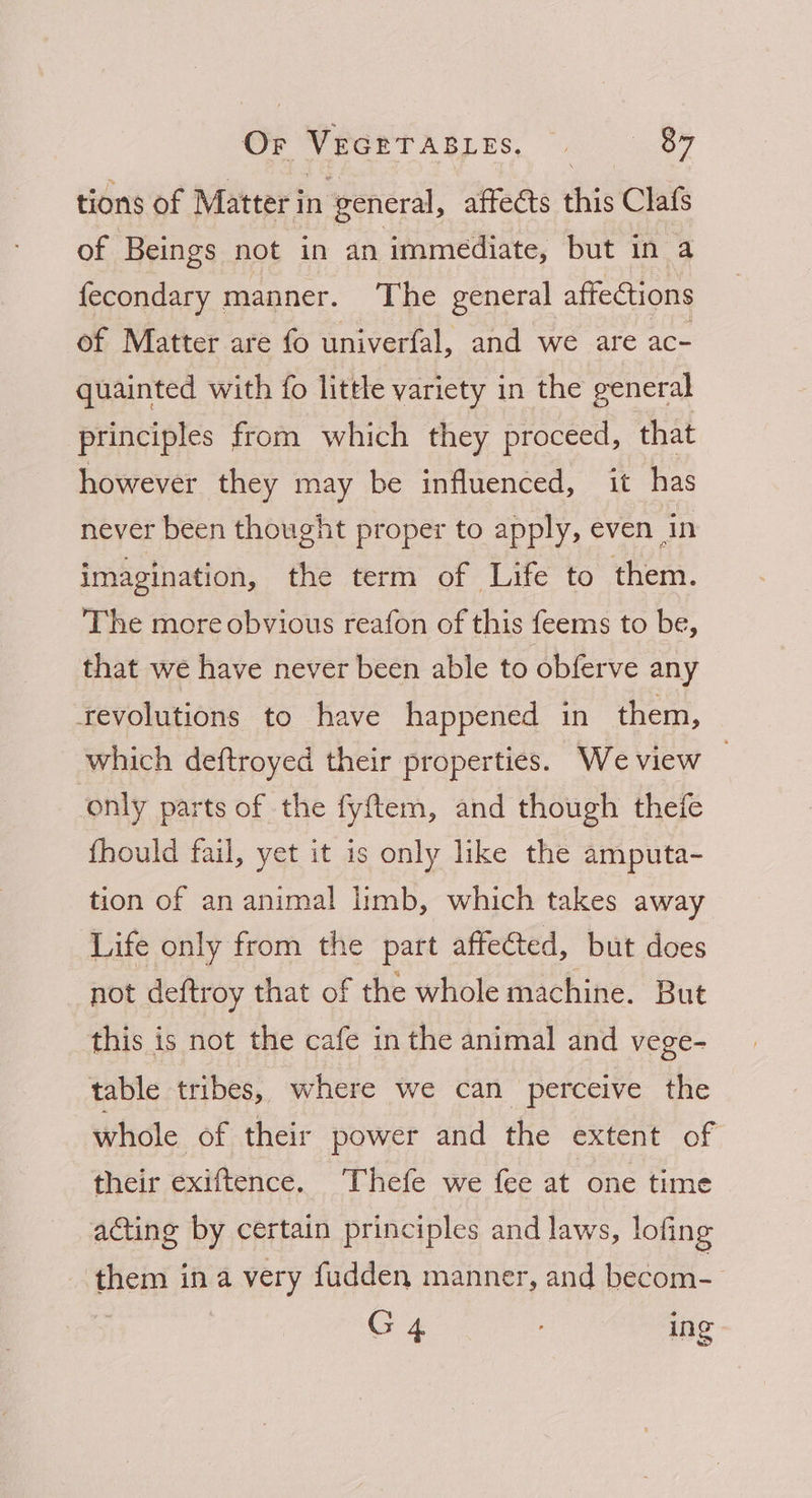 Or VecrtAgiys, . 84 tions of Matter in general, affects this Clafs of Beings not in an immediate, but in a fecondary manner. The general affections of Matter are fo univerfal, and we are ac- quainted with fo little variety in the general principles from which they proceed, that however they may be influenced, it has never been thought proper to apply, even in imagination, the term of Life to them. The more obvious reafon of this feems to be, that we have never been able to obferve any revolutions to have happened in them, which deftroyed their properties. We view only parts of the fyftem, and though thefe fhould fail, yet it is only like the amputa- tion of an animal limb, which takes away Life only from the part affected, but does not deftroy that of the whole machine. But this is not the cafe in the animal and vege- table tribes, where we can perceive the whole of their power and the extent of their exiftence. Thefe we fee at one time acting by certain principles and laws, lofing them ina very fudden manner, and becom- G4 ing
