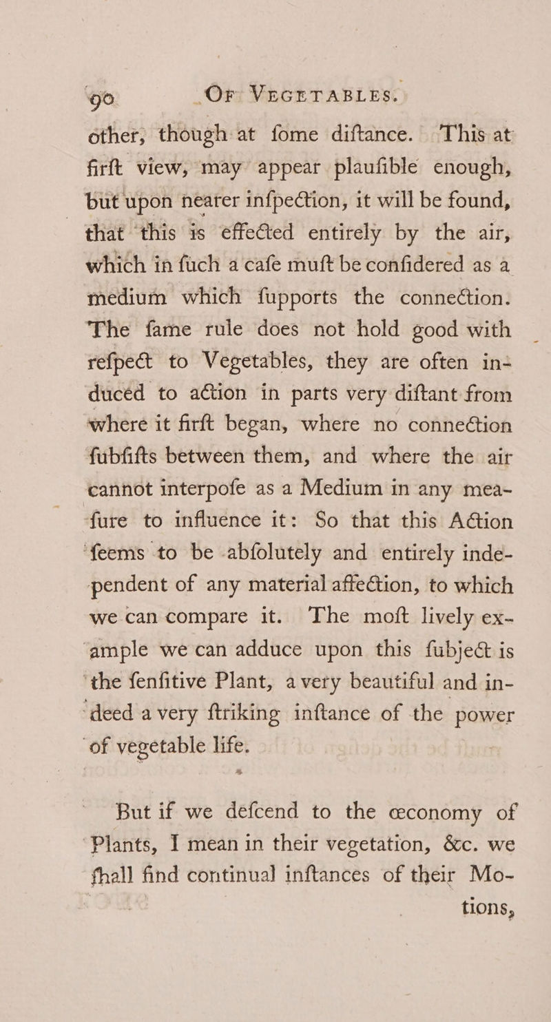 other, though at fome diftance. This at firft view, may appear plaufible enough, but upon nearer in{pection, it will be found, - that ‘this is effected entirely by the air, which in fuch a cafe muft be confidered as a medium which fupports the conne¢tion. The fame rule does not hold good with refpect to Vegetables, they are often in- ducéd to action in parts very diftant from where it firft began, where no conneétion fubfifts between them, and where the air cannot interpofe as a Medium in any mea- fure to influence it: So that this A@ion feems to be abfolutely and entirely inde- pendent of any material affeGtion, to which we can compare it. The moft lively ex- ‘ample we can adduce upon this fubjeét is ‘the fenfitive Plant, avery beautiful and in- ‘deed avery ftriking inftance of the power of vegetable ee But if we defcend to the ceeconomy of Plants, I mean in their vegetation, &c. we fhall find continual inftances of their Mo- | tions,