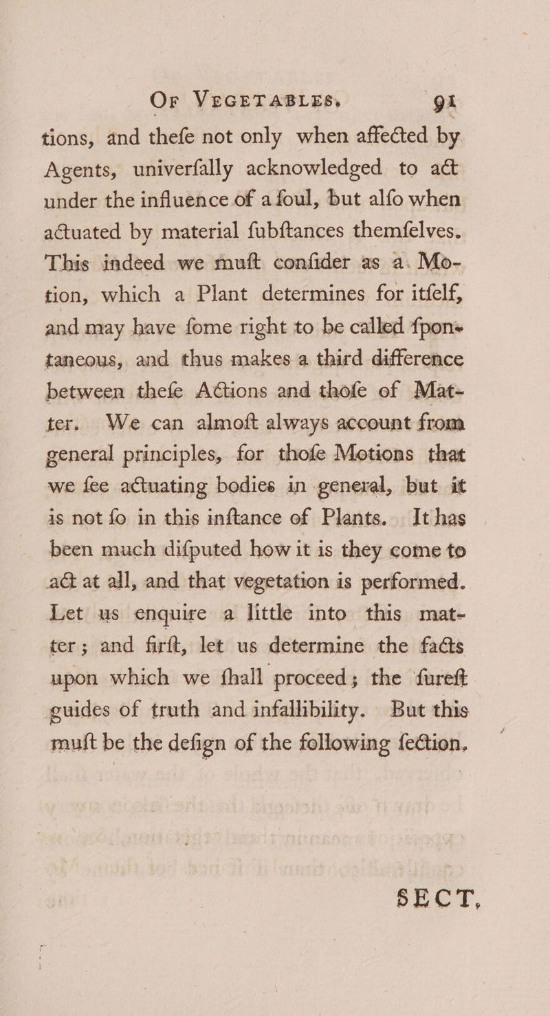 tions, and thefe not only when affected by Agents, univerfally acknowledged to act under the influence of afoul, but alfo when actuated by material fubftances themfelves. This indeed we muft confider as a. Mo- tion, which a Plant determines for itfelf, and may have fome right to be called fpon+ taneous, and thus makes a third difference between thefe A@tions and thofe of Mat- ter. We can almoft always account from general principles, for thofe Motions that we fee actuating bodies in general, but it is not fo in this inftance of Plants. Ithas — been much difputed how it is they come to aG at all, and that vegetation is performed. Let us enquire a little into this mat- ter; and firtt, let us determine the facts upon which we thall proceed ; the fureft guides of truth and infallibility. But this mutt be the defign of the following fection, SECT,