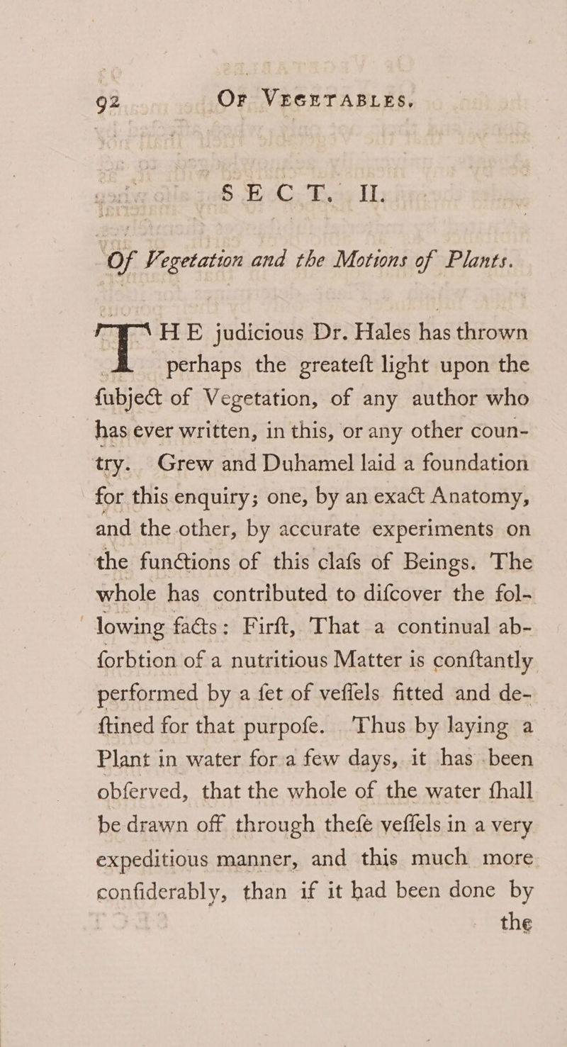 Pe eke ceenie ‘Of Vegetation and the Motions of Plants. rYAHE judicious Dr. Hales has thrown f perhaps the greateft light upon the fubject of Vegetation, of any author who has ever written, in this, or any other coun- try. Grew and Duhamel laid a foundation for this enquiry; one, by an exact Anatomy, and the other, by accurate experiments on the funGtions of this clafs of Beings. The whole has contributed to difcover the fol- | lowing faéts: Firft, That a continual ab- forbtion of a nutritious Matter is conftantly performed by a {et of vefiels fitted and de- ftined for that purpofe. Thus by laying a Plant in water fora few days, it has .been obferved, that the whole of the water fhall be drawn off through thefe yeffels in a very expeditious manner, and this much more confiderably, than if it had been done by
