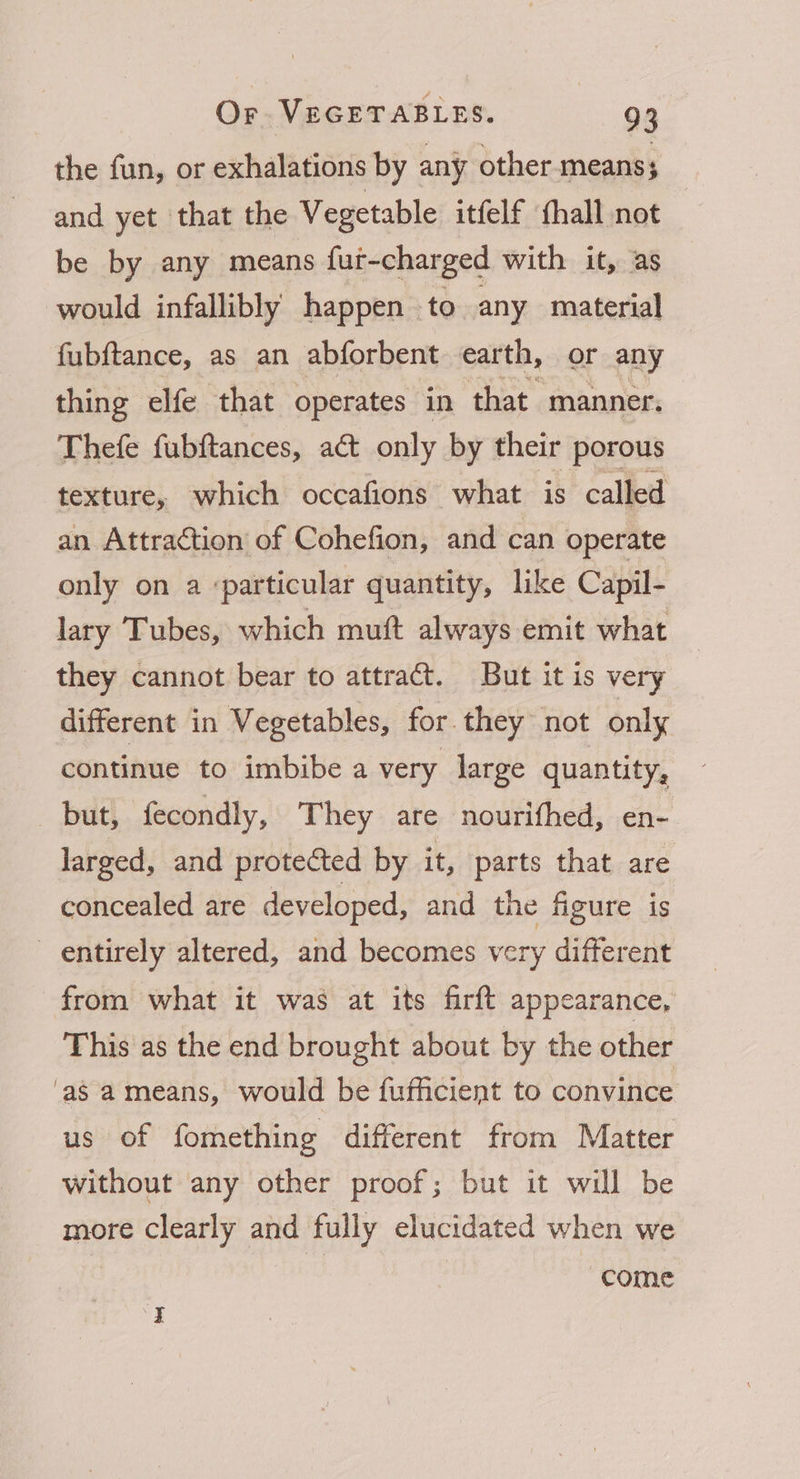 the fun, or exhalations by any other means 5 and yet that the Vegetable itfelf fhall not be by any means fut-charged with it, as would infallibly happen to any material fubftance, as an abforbent earth, or any thing elfe that operates in that manner. Thefe fubftances, act only by their porous texture, which occafions what is called an Attraction of Cohefion, and can operate only on a particular quantity, like Capil- lary Tubes, which muft always emit what they cannot bear to attract. But it is very different in Vegetables, for. they not only continue to imbibe a very large quantity, but, fecondly, They are nourifhed, en- larged, and protected by it, parts that are concealed are developed, and the figure is entirely altered, and becomes very different from what it was at its firft appearance, This as the end brought about by the other ‘as ameans, would be fufficient to convince us of fomething different from Matter without any other proof; but it will be more clearly and fully elucidated when we come I