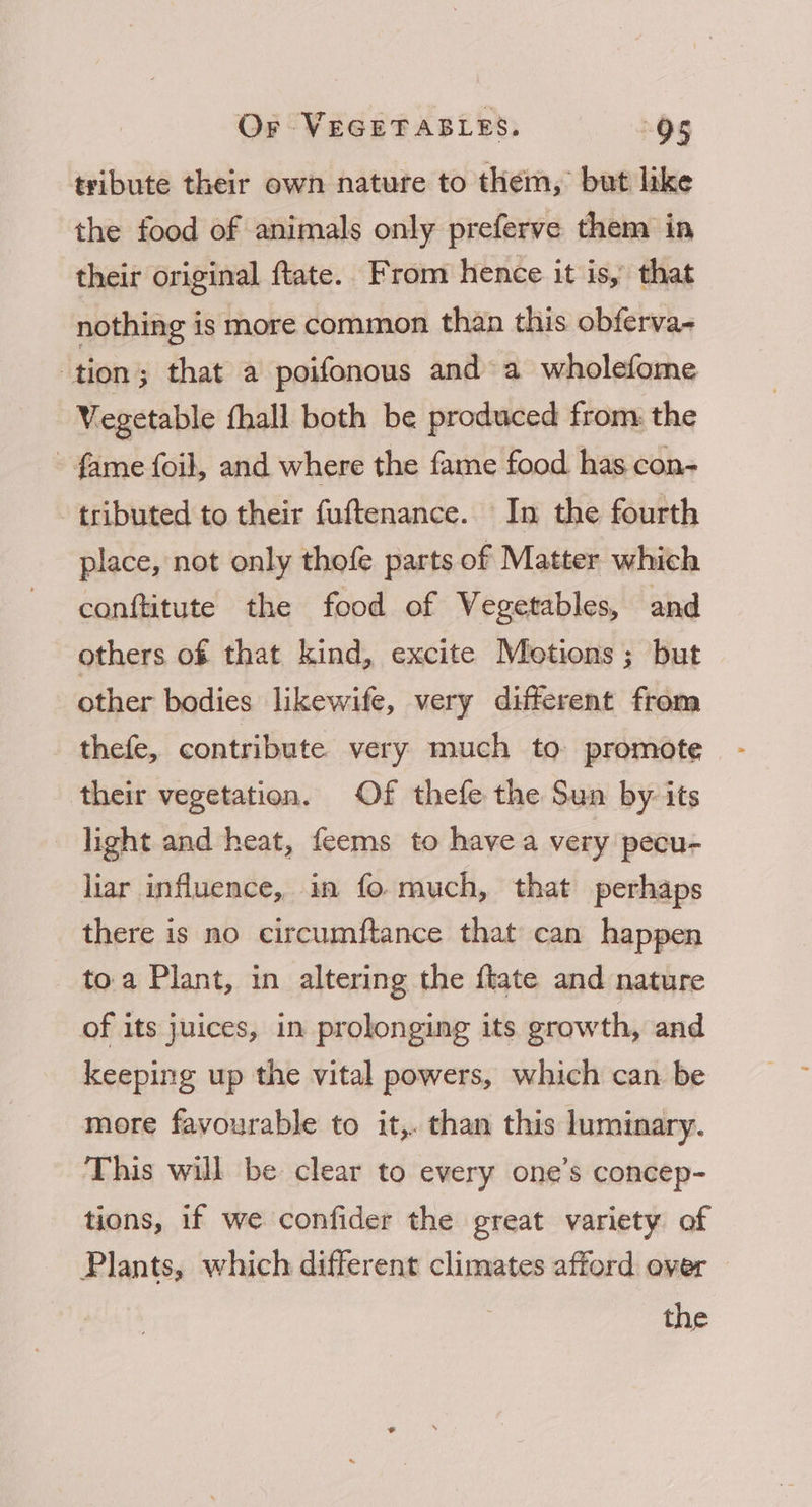 tribute their own nature to them, but like the food of animals only preferve them in their original ftate. From hence it is, that nothing is more common than this obferva- tion; that a poifonous and a wholefome Vegetable fhall both be produced from: the - fame foil, and where the fame food has con- tributed to their fuftenance. In the fourth place, not only thofe parts of Matter which conftitute the food of Vegetables, and others of that kind, excite Metions; but other bodies likewife, very different from thefe, contribute very much to promote their vegetation. Of thefe the Sun by its light and heat, feems to havea very pecu- liar influence, in fo much, that perhaps there is no circumftance that can happen toa Plant, in altering the ftate and nature of its juices, in prolonging its growth, and keeping up the vital powers, which can be more fayourable to it,. than this luminary. This will be clear to every one’s concep- tions, if we confider the great variety of Plants, which different climates afford over