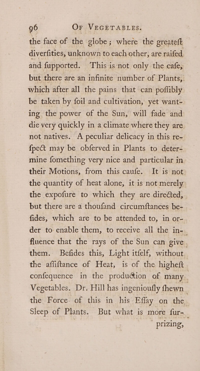 the face of the globe; where the greateft diverfities, unknown to each other, are raifed and fupported. This isnot only the cafe, but there are an infinite number of Plants, which after all the pains that can poffibly be taken by foil and cultivation, yet want- ing the power of the Sun, will fade and die very quickly in a climate where they are. not natives. A peculiar delicacy in this re- {pect may be obferved in Plants to deter- mine fomething very nice and particular in their Motions, from this caufe. It is not the quantity of heat alone, it is not merely the expofure to which they are directed, but there are a thoufand circumftances be- fides, which are to be attended to, in or- der to enable them, to receive all the in-_ fluence that the rays of the Sun can give . them. Befides this, Light itfelf, without the affiftance of Heat, is of the higheft confequence in the production of many | Vegetables. Dr. Hill has ingenioufly fhewn | the Force- of this in his Efflay on the Sleep of Plants. But what. is more fur- _~prizing,