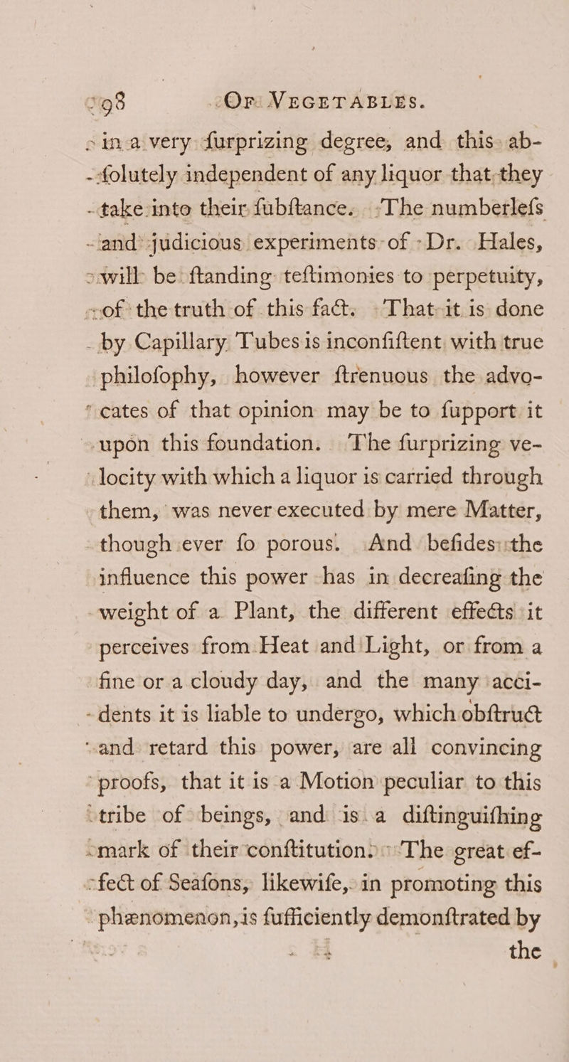 4 them, was never executed by mere Matter, though ever fo porous. And befides::the influence this power has in decreafing the weight of a Plant, the different effects it perceives from Heat and Light, or from a fine or a cloudy day, and the many ‘acci-