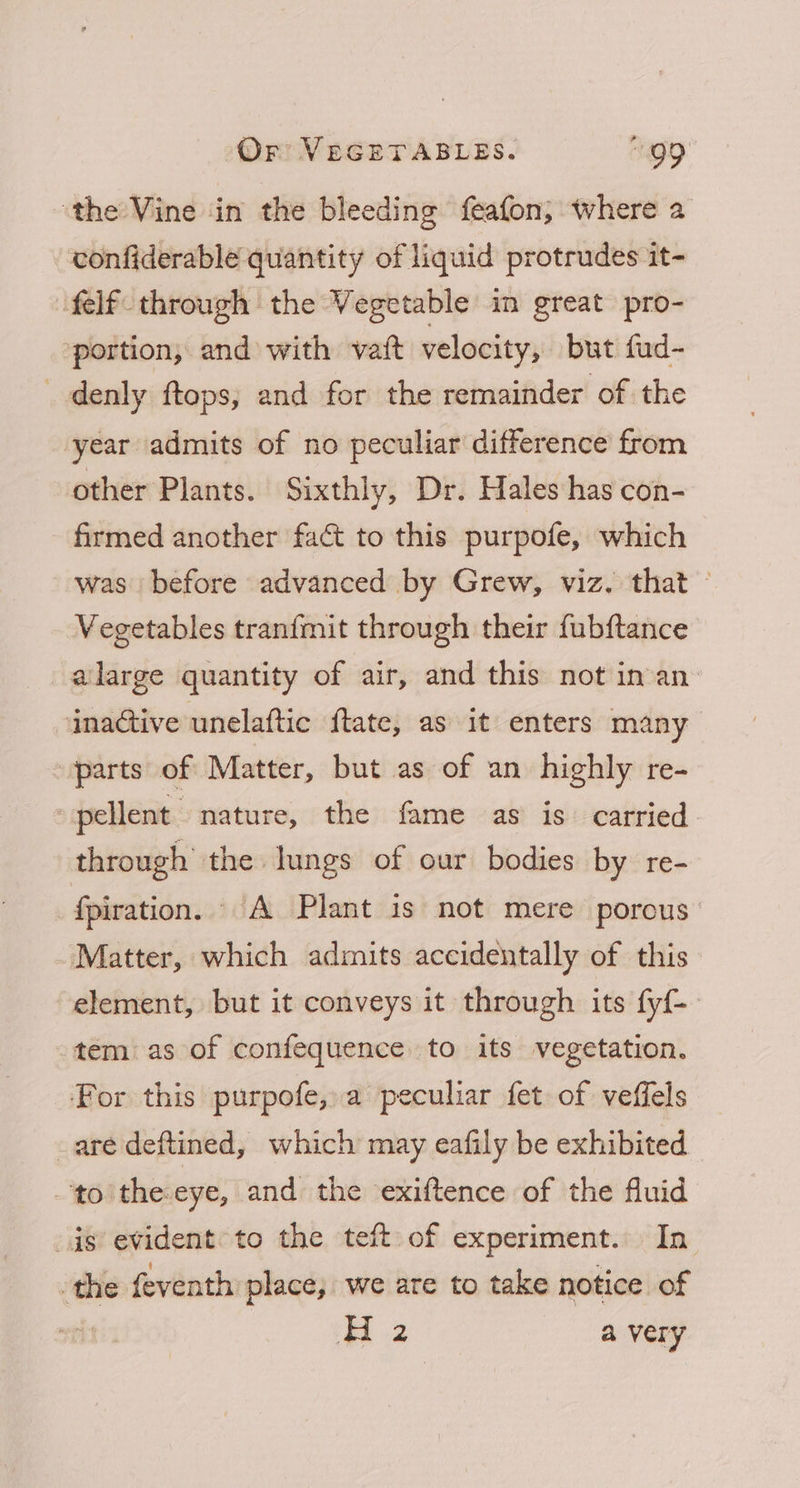 ‘the Vine in the bleeding feafon; where a confiderable quantity of liquid protrudes it- felf through the Vegetable in great pro- portion, and with vait velocity, but fud- _denly ftops; and for the remainder of the year admits of no peculiar difference from other Plants. Sixthly, Dr. Hales has con- firmed another fact to this purpofe, which was before advanced by Grew, viz. that — Vegetables tranfmit through their fubftance alarge quantity of air, and this not in an inactive unelaftic f{tate, as it enters many vparts of Matter, but as of an highly re- pellent “nature, the fame as is carried through’ the lungs of our bodies by re- {piration. A Plant 1s not mere porous Matter, which admits accidentally of this element, but it conveys it through its fyf-— tem as of confequence to its vegetation. For this purpofe, a peculiar fet of veffels are deftined, which may eafily be exhibited to theeye, and the exiftence of the fluid is evident: to the teft of experiment. In the feventh place, we are to take notice of : H2 a very