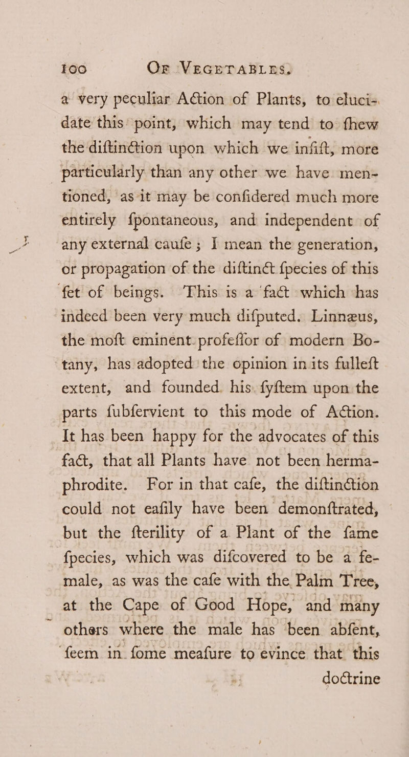4 a very peculiar Adtion of Plants, to eluci-. date this point, which may tend to fhew the diftinGion upon which we infift, more particularly than any other we have men- tioned, as it may be confidered much more entirely {pontaneous, and independent of or propagation of the diftinct {pecies of this the moft. eminent. profeffor of modern Bo- extent, and founded. his. fyftem upon the parts fubfervient to this mode of Action. It has been happy for the advocates of this faét, that all Plants have not been herma- phrodite. For in that cafe, the diftinétion could not eafily have been demonftrated, but the fterility of a Plant of the fame fpecies, which was difcovered to be a fe- male, as was the cafe with the Palm Tree, at the Cape of Good Hope, and many others where the male has been abfent, doctrine