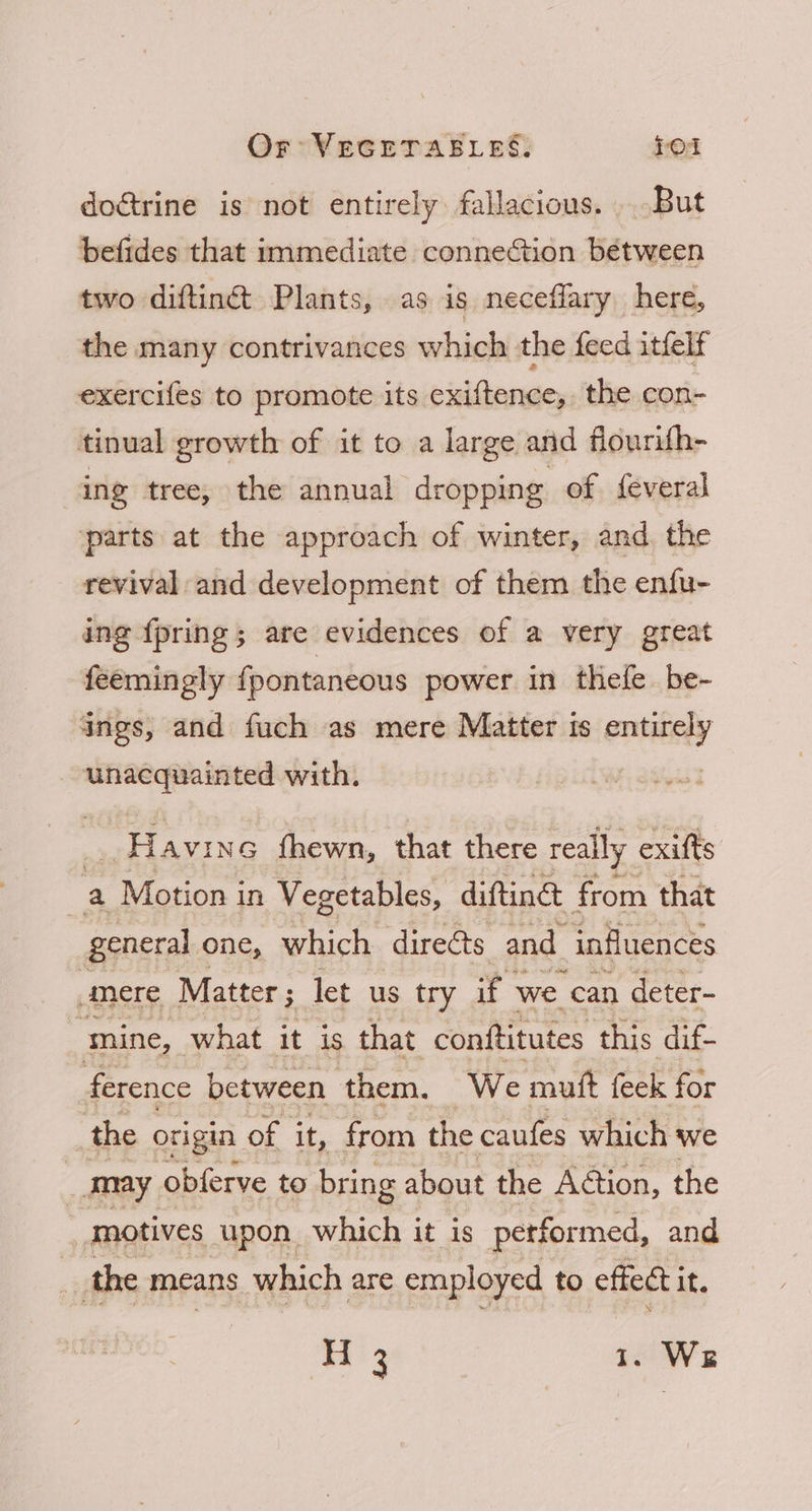 doctrine is not entirely fallacious. But befides that immediate connection bétween two diftinét Plants, as is neceflary here, the many contrivances which the feed itfelf exercifes to promote its exiftence, the con- tinual growth of it to a large and flourith- ing tree, the annual dropping of feveral parts at the approach of winter, and the revival and development of them the enfu- ing {pring ; are evidences of a very great feemingly {pontaneous power in thefe be- ings, and fuch as mere Matter is entirely unacquainted with. Havins fhewn, that there really exifts a Motion in Vegetables, diftine from that general one, which directs and influences “mere Matter ; let us try if | we. can deter- mine, what it is that conftitutes this dif- ference between them. We mutt feek for the origin of it, from the caufes which we may obferve to bring about the Action, the “motives upon which it is performed, and ? the means which are employed to effect i it. lake 1. We