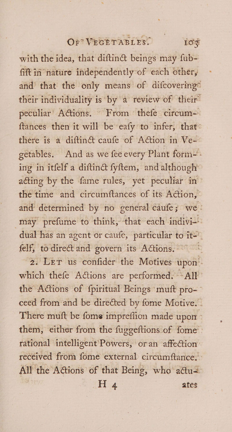 with the idea, that diftin@ beings may fub- Git in nature independently of each other, and that the only means of difcovering their individuality is by a review of their’ peculiar’ AGions. From thefe circum-- ftances then it will be eafy to infer, that: there is a diftin@ caufe of Action in Ve- getables. And as we fee every Plant form- - ing in itfelf a diftinct fyftem, and although acting by the fame rules, yet peculiar in | the time and circumftances of its Action, and determined by no general caufe : we: may prefume to think, that each indivi- dual has an agent or cane, particular to wit felf, to direct and govern its Aétions. - : 2. Let us confider the Motives spoil. which thefe ACtions are performed. ~* All the Actions of {piritual Beings ‘muft pro-~° ceed from and be directed by fome Motive. - There muft be fome impreffion made upon > them, either from the fuggeftions. of fome : rational intelligent’Powers, oran affe@tion received from fome external circumftance. All the AGions of that Being, who actu= Ac oy ates