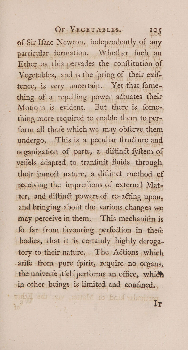 of Sir Ifaac Newton, independently of any particular ‘formation. Whether fuch an Ether,.as. this pervades the conititution of Megetables, and is the {pring of their exif- tence, is very uncertain.. Yet that fome- thing of a repelling power actuates their Motions is evident. But there is fome-. thing more required to enable them to per- form all thofe which we may obferve them undergo, This is a peculiar ftructure and organization of parts, a diftinct fyftem of veflels adapted to. tranfmit fluids through their-inmoft nature, a diftinct method of as, ter, and diftinct powers of re-adcting upon, and bringing about the various changes we may perceive inthem. This mechanifin is fo far from favouring perfection in thefe bodies, that it is certainly highly deroga- tory. to their nature. The Aions which -arife from pure fpirit, require no organs, the univerfe itfelf performs an office, whith sin other beings is limited and confined. . Ir