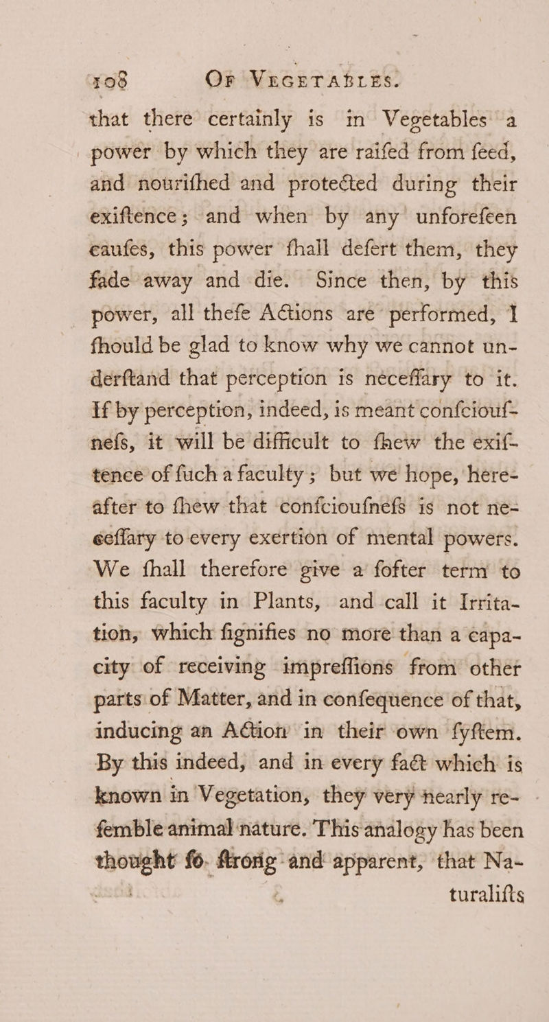 that there certainly is m Vegetables a _ power by which they are raifed from feed, and nourifhed and protected during their exiftence; and when by any unforefeen eaufes, this power fhall defert them, they fade away and die. Since then, by this power, all thefe Actions are performed, 1 fhould be glad to know why we cannot un- derftand that perception is neéceffary to it. If by perception, indeed, is meant confciouf- nefs, it will be difficult to thew the exif- tence of fuch a faculty; but we hope, here- after to fhew that confctioufnefs is not ne= eeffary to every exertion of mental powers. We {hall therefore give a fofter term to this faculty in Plants, and call it Irrita- tion, which fignifies no more than a eapa- city of receiving impreffions from other parts of Matter, and in confequence of that, inducing an AGion in their own fyftem. By this indeed, and in every faét which: is known in Vegetation, they very nearly re- - femble animal nature. This analogy has been er fo. 7 and apparent, that Na- turalifts