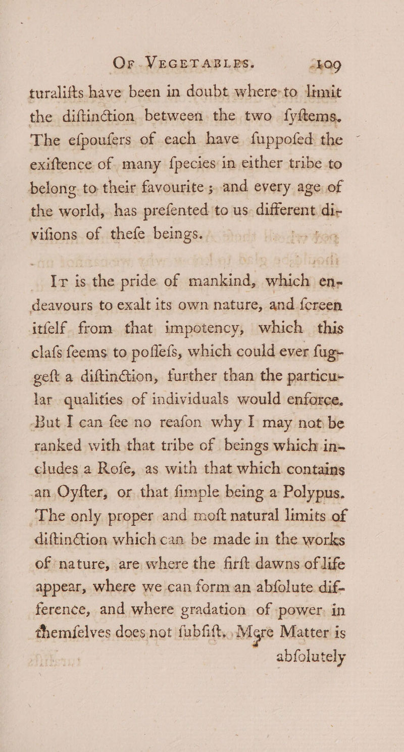 turalifts have been in doubt where to limit the diftinction between the two fyftems. T he efpoufers of each have fuppofed the exiftence of. many {pecies in either tribe to belong to their favourite ; and every age, of the world, has prefented to us. different di- vifions of thefe beings. ; Ir is. the pride of mankind, which en- deavours to exalt its own nature, and fcreen itfelf from that impotency, which this clafs feems to poflefs, which could ever fugy geft a diftinGtion, further than the particu- lar qualities of individuals would enforce. But I can fee no reafon why I may not be ranked with that tribe of beings which in- cludes a Rofe, as with that which contains an Oyfter, or that fimple being a Polypus. The only proper and moft natural limits of diftinGtion which can be made in the works of nature, are where the firft dawns of life appear, where we can form an abfolute dif- ference, and where gradation of power. in themfelves does not fubfitt, .Mgre Matter is | abfolutely