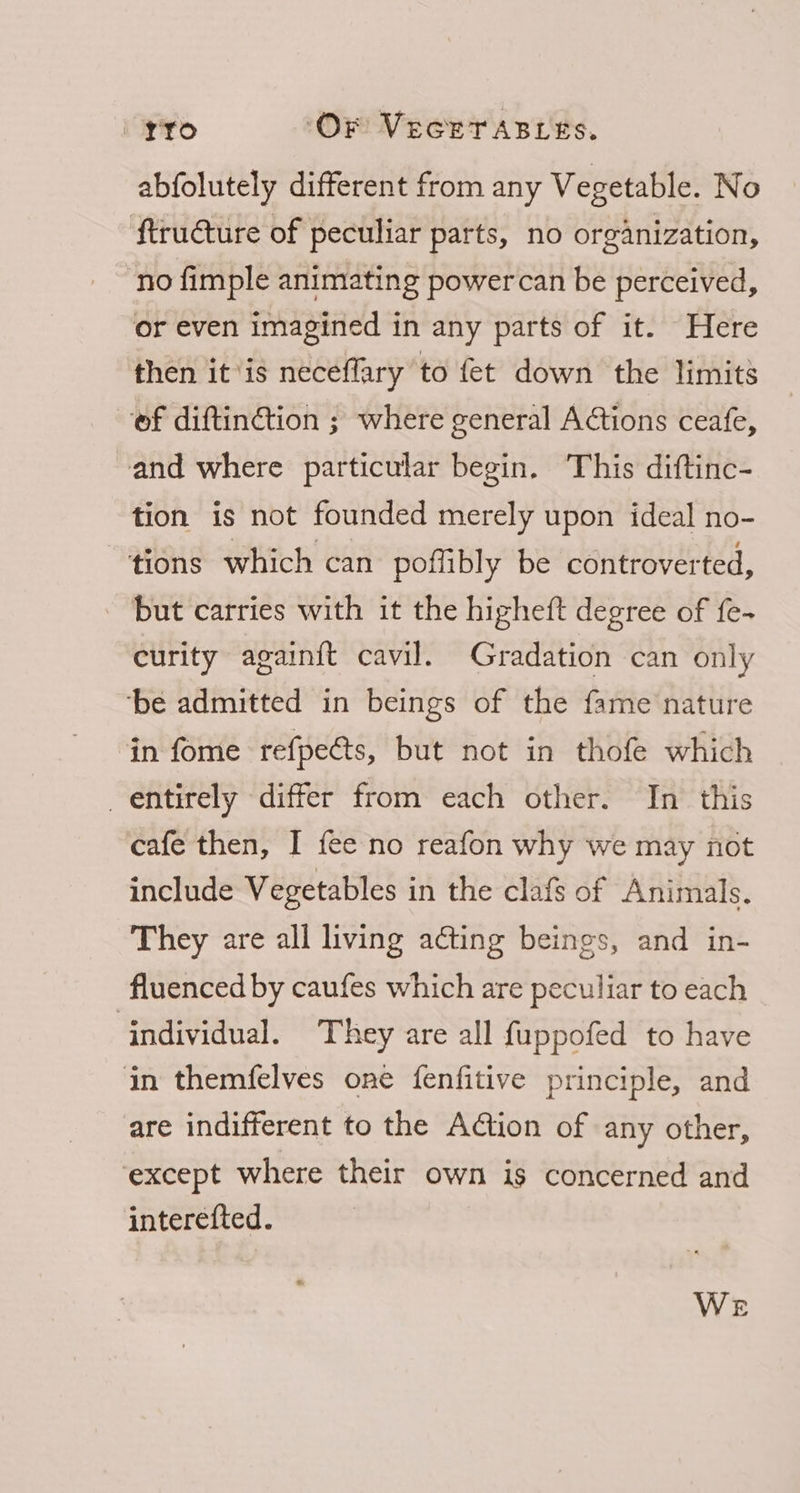 abfolutely different from any Vegetable. No ftru€ture of peculiar parts, no organization, no fimple animating powercan be perceived, or even imagined in any parts of it. Here then it ‘is neceflary to fet down the limits of diftinétion ; where general Actions ceafe, and where particular begin. This diftinc- tion is not founded merely upon ideal no- tions which can poffibly be controverted, but carries with it the higheft degree of fe- curity again{t cavil. Gradation can only ‘be admitted in beings of the fame nature in fome refpeéts, but not in thofe which entirely differ from each other. In this cafe then, I fee no reafon why we may not include Vegetables in the clafs of Animals. They are all living acting beings, and in- fluenced by caufes which are peculiar to each individual. They are all fuppofed to have in themfelves one fenfitive principle, and are indifferent to the AGtion of any other, ‘except where their own is concerned and interefted.