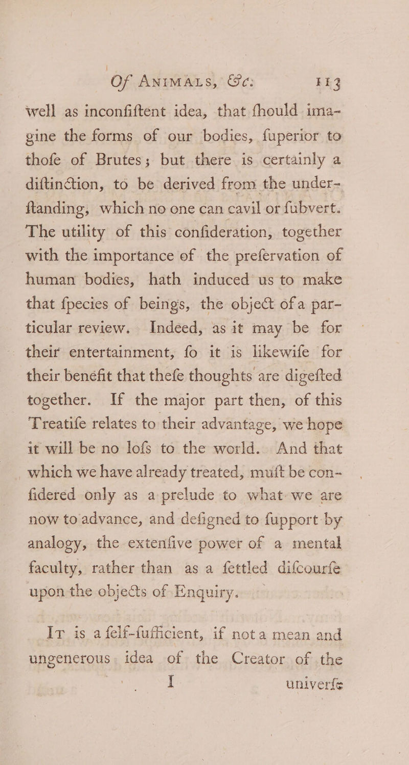 | Of ANIMALS, @e: 142 well as inconfiftent idea, that fhould ima- gine the forms of our bodies, fuperior to thofe of Brutes; but there is certainly a diftinction, to be derived from the under- ftanding, which no one can cavil or fubvert. The utility of this confideration, together _ with the importance of the prefervation of human bodies, hath induced us to make that fpecies of beings, the object ofa par- ticular review. Indeed, as it may be for their entertainment, fo it is likewife for their benefit that thefe thoughts are digefted together. If the major part then, of this Treatife relates to their advantage, we hope it will be no lofs to the world. And that _which we have already treated, muft be con- fidered only as a prelude to what we are now to advance, and defigned to fupport by analogy, the extenfive power of a mental faculty, rather than as a fettled difcourfe upon the objects of Enquiry. — Ir is afelf-futhicient, if nota mean and ungenerous, idea of the Creator of the