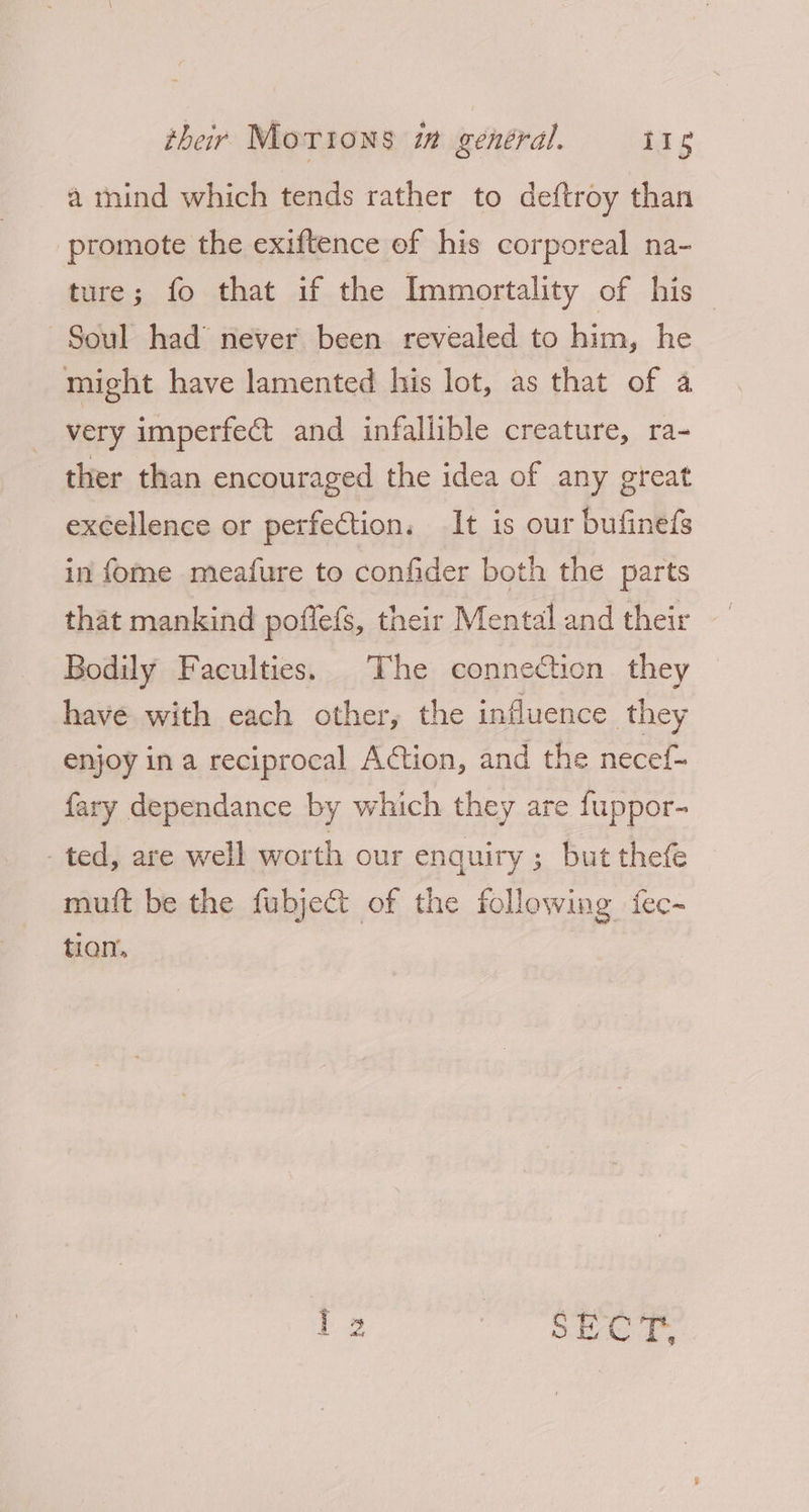 a mind which tends rather to deftroy than promote the exiftence of his corporeal na- ture; fo that if the Immortality of his Soul had never been revealed to him, he might have lamented his lot, as that of a very imperfect and infallible creature, ra- ther than encouraged the idea of any great excellence or perfection. It is our bufinefs in fome meafure to confider both the parts that mankind poflefs, their Mental and their Bodily Faculties. The connecticn they have with each other, the influence they enjoy in a reciprocal Action, and the necef- fary dependance by which they are fuppor- ted, are well worth our enquiry ; but thefe muft be the fubje&amp;t of the following fec-~ tion,
