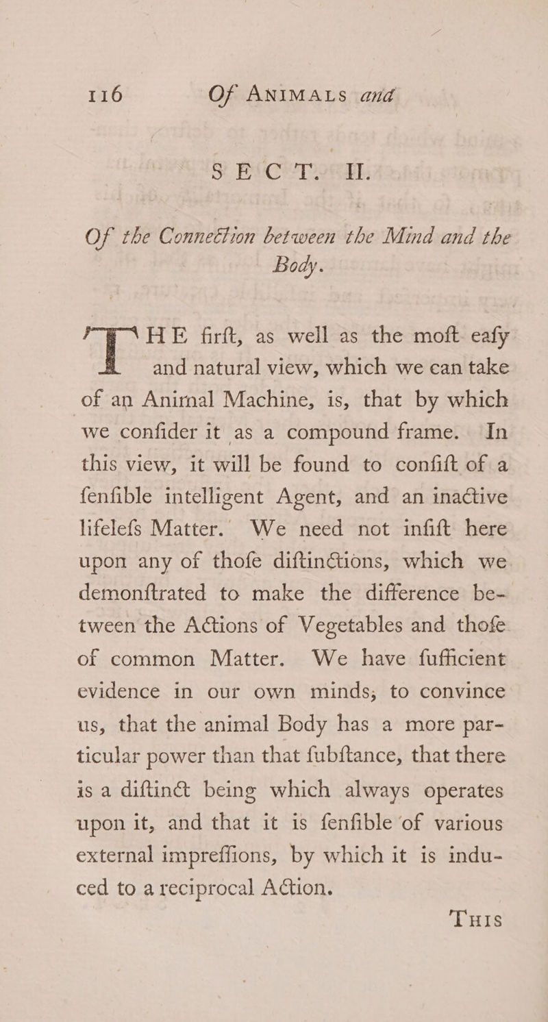 SF BivCyT2ekh Of the Connettion between the Mind and the Body. HE firft, as well as the moft. eafy and natural view, which we can take of an Anirnal Machine, is, that by which we confider it as a compound frame. In this view, it will be found to confitt of a {enfible intelligent Agent, and an inactive lifelefs Matter. We need not infift here upon any of thofe diftinctiions, which we demonftrated to make the difference be- tween the Actions of Vegetables and thofe of common Matter. We have fufficient evidence in our own minds; to convince us, that the animal Body has a more par- ticular power than that fubftance, that there is a diftin&amp;t being which always operates upon it, and that it is fenfible of various external impreffions, by which it is indu- ced to a reciprocal Action. THIS
