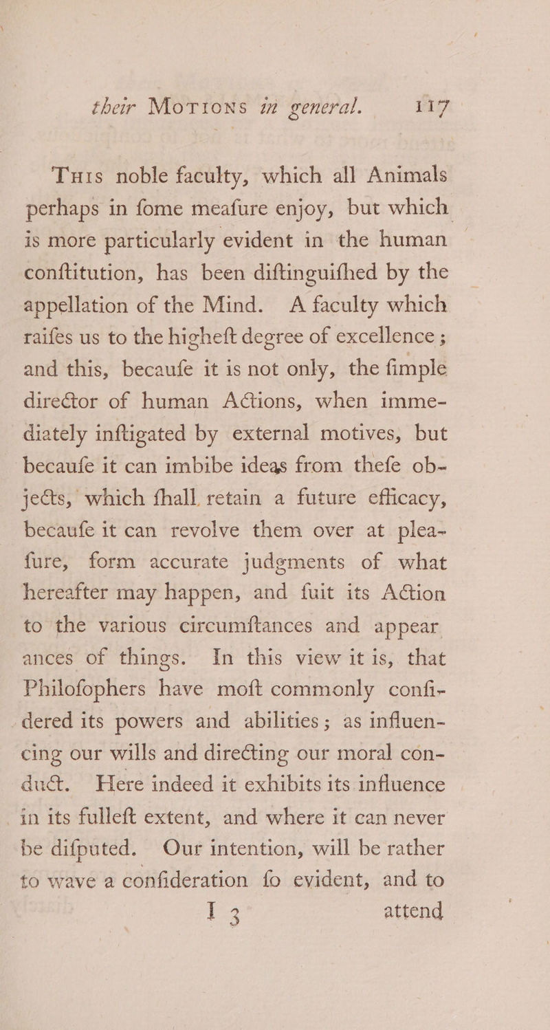 Turis noble faculty, which all Animals perhaps in fome meafure enjoy, but which is more particularly evident in the human — conftitution, has been diftinguifhed by the appellation of the Mind. A faculty which raifes us to the higheft degree of excellence ; and this, becaufe it is not only, the fimple director of human Actions, when imme- diately infligated by external motives, but becaufe it can imbibe ideas from thefe ob- jects, which fhall retain a future efficacy, becaufe it can revolve them over at plea- fure, form accurate judgments of what hereafter may happen, and fuit its Action to the various circumftances and appear ances of things. In this view it is, that Philofophers have moft commonly confi- dered its powers and abilities; as influen- cing our wills and directing our moral con- duct. Here indeed it exhibits its influence in its fulleft extent, and where it can never be difputed. Our intention, will be rather to wave a confideration fo evident, and to ee attend