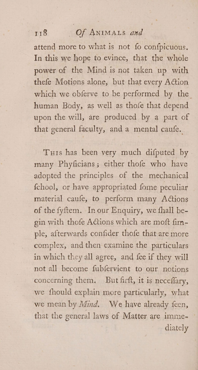 attend more to what is not fo confpicuous. In this we hope to evince, that the whole power of the Mind is not taken up with thefe Motions alone, but that every Action which we obferve to be performed by the. human Body, as well as thofe that depend upon the will, are produced by a part of that general faculty, and a mental caufe. Turis has been very much difputed by many Phyficians; either thofe who have adopted the principles of the mechanical {chool, or have apptopriated fome peculiar material caufe, to perform many Actions of the fyftem. In our Enquiry, we fhall be- gin with thofe Actions which are moft fim- ple, afterwards confider thofe that are more complex, and then examine the particulars in which they all agree, and fee if they will not all become fubfervient to our notions concerning them, But firft, it is necefiary, we fhould explain more particularly, what we mean by Mind. We have already feen, that the general laws of Matter are imme- diately
