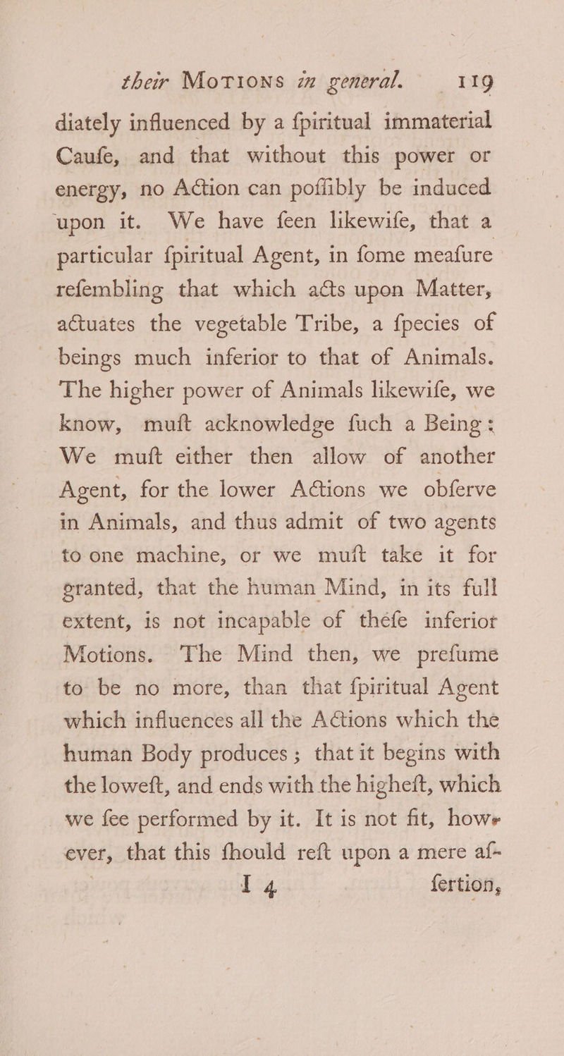 diately influenced by a {piritual immaterial Caufe, and that without this power or energy, no Action can poffibly be induced upon it. We have feen likewife, that a particular fpiritual Agent, in fome meafure - refembling that which acts upon Matter, actuates the vegetable Tribe, a fpecies of beings much inferior to that of Animals. The higher power of Animals likewife, we know, muift acknowledge fuch a Being: We mutt either then allow of another Agent, for the lower Actions we obferve in Animals, and thus admit of two agents to one machine, or we muit take it for eranted, that the human Mind, in its full extent, is not incapable of thefe inferior Motions. The Mind then, we prefume to be no more, than that f{piritual Agent which influences all the ACtions which the human Body produces; that it begins with the loweft, and ends with the higheit, which we fee performed by it. It is not fit, howe ever, that this fhould reft upon a mere af- | da fertion,