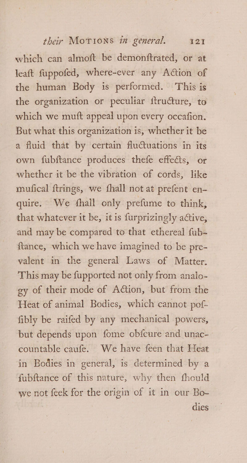 which can almoft be demonftrated, or at leaft fuppofed, where-ever any Action of the human Body is performed. This is the organization or peculiar itru€ture, to which we muft appeal upon every occafion. But what this organization is, whether it be a fluid that by certain fluctuations in its own fubftance produces thefe effects, or whether it be the vibration of cords, like mufical ftrings, we {hall not at prefent en- quire. We fhall only prefume to think, that whatever it be, it is furprizingly active, and may be compared to that ethereal fub- ftance, which we have imagined to be pre- valent in the general Laws of Matter. This may be fupported not only from analo- gy of their mode of Aétion, but from the Heat of animal Bodies, which cannot pof- fibly be raifed by any mechanical powers, but depends upon fome obfcure and unac- countable caufe. We have feen that Heat in Bodies in general, is determined by a fubftance of this nature, why then fhould we not feck for the origin of it in our Bo-