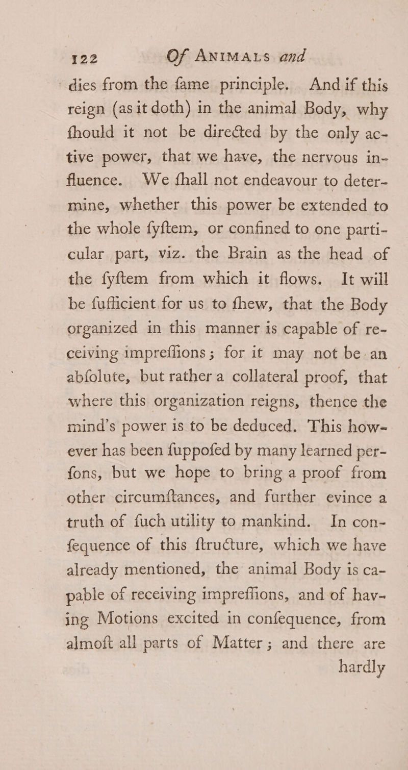dies from the fame principle. And if this reign (asit doth) in the animal Body, why fhould it not be directed by the only ac- tive power, that we have, the nervous in- fluence. We (hall not endeavour to deter- mine, whether this power be extended to the whole fyftem, or confined to one parti- cular part, viz. the Brain as the head of the fyftem from which it flows. It will be fufficient for us to fhew, that the Body organized in this manner is capable of re- ceiving impreffions ; for it may not be an abfolute, but rather a collateral proof, that 3 where this organization reigns, thence the mind’s power is to be deduced. This how- ever has been {uppofed by many learned per- fons, but we hope to bring a proof from other circumftances, and further evince a truth of fuch utility to mankind. In con- fequence of this ftructure, which we have already mentioned, the animal Body is ca- pable of receiving impreflions, and of hav- ing Motions excited in confequence, from almoft all parts of Matter; and there are 7 hardly