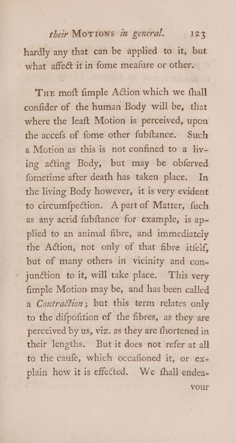 hardly any that can be applied to it, but what affect itin fome meafure or other. Tue moft fimple Action which we fhall confider of the human Body will be, that where the leaft Motion is perceived, upon the accefs of fome other fubftance. Such a Motion as this is not confined to a liv- ing acting Body, but may be obferved fometime after death has taken place. In the living Body however, it is very evident to circumfpection. A part of Matter, fuch as any acrid fubftance for example, is ap- plied to an animal fibre, and immediately the Action, not only of that fibre itfelf, but of many others in vicinity and con- ‘ jundtion to it, will take place. This very fimple Motion may be, and has been called a Contraction; but this term relates only to the difpofition of the fibres, as they are perceived by us, viz. as they are fhortened in their lengths. But it does not refer at all to the caufe, which occafioned it, or ex- plain how it is effeted. We shall endea- your