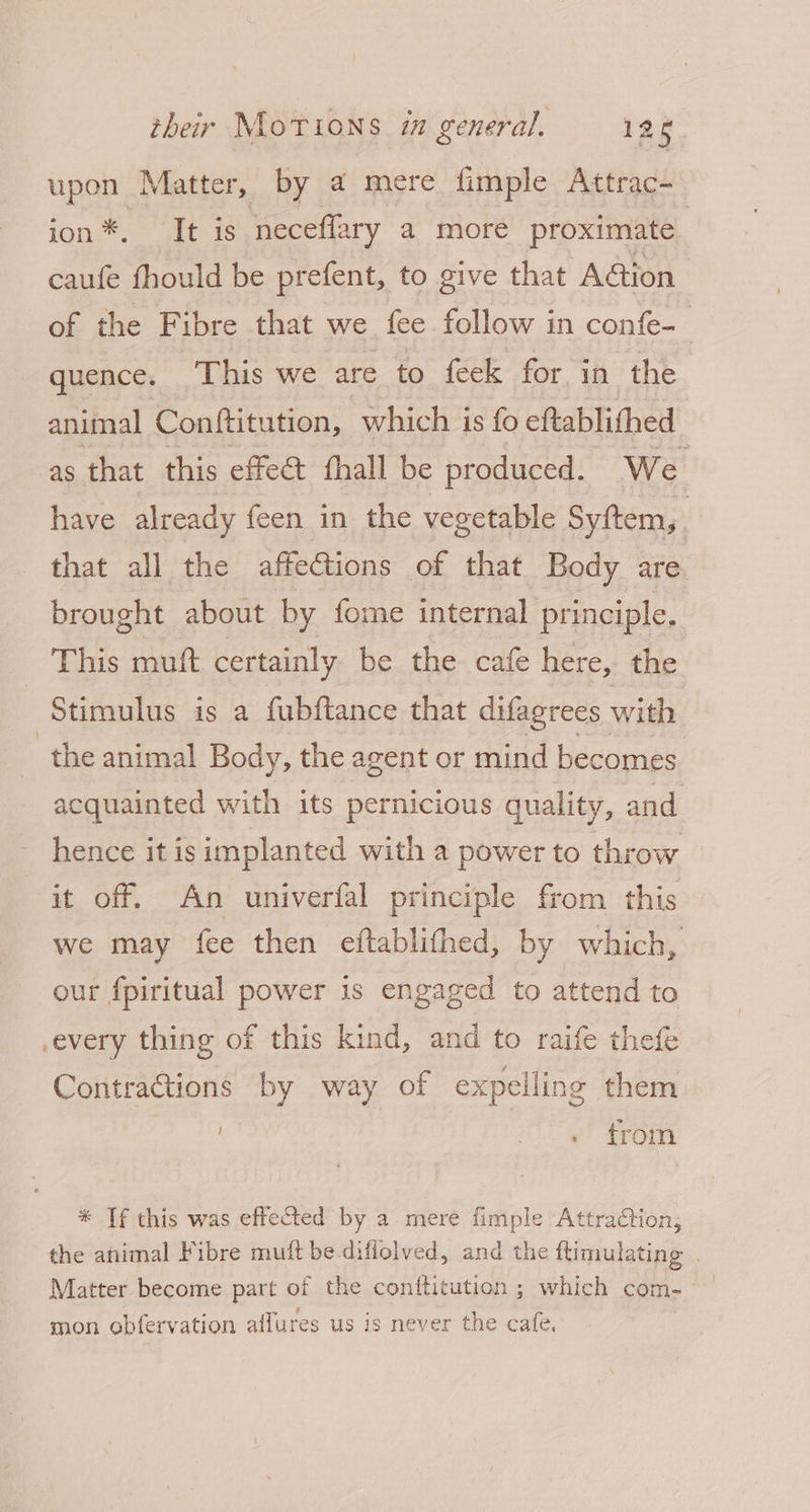 upon Matter, by a mere fimple Attrac- ion*. It is neceffary a more proximate caufe fhould be prefent, to give that Aétion of the Fibre that we fee follow in confe- | quence. This we are to feek for in the animal Conftitution, which is fo eftablithed as that this effect fhall be produced. We have already feen in the vegetable Syftem,. that all the affections of that Body are brought about by fome internal principle. This mutt certainly be the cafe here, the Stimulus is a fubftance that difagrees with the animal Body, the agent or mind becomes acquainted with its pernicious quality, and hence it isimplanted with a power to throw it off. An univerfal principle from this we may fee then eftablithed, by which, our fpiritual power is engaged to attend to .every thing of this kind, and to raife thefe Contractions by way of expelling them trom * If this was effected by a mere fimple Attraction; the ahimal Fibre muft be diflolved, and the flimulating . mon obfervation affures us is never the cafe,