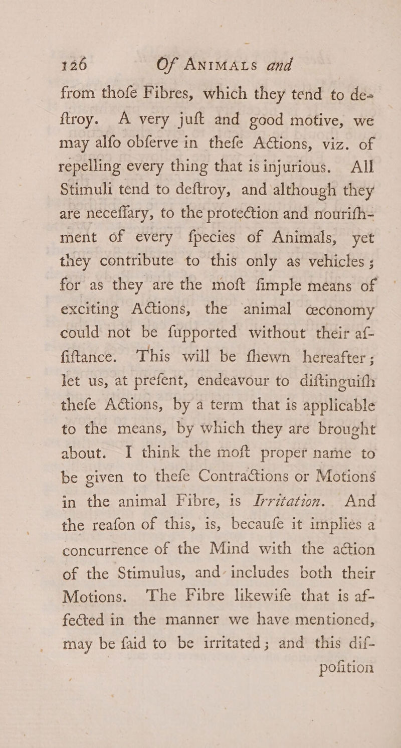 from thofe Fibres, which they tend to de« ftroy. A very juft and good motive, we may alfo obferve in thefe Actions, viz. of repelling every thing that isinjurious. AIJ Stimuli tend to deftroy, and although they are neceflary, to the prote¢tion and nourith- ment of every fpecies of Animals, yet they contribute to this only as vehicles ; for as they are the moft fimple means of exciting Actions, the animal ceconomy could not be fupported without their af- fiftance. This will be fhewn hereafter; let us, at prefent, endeavour to diftineuith thefe Actions, by a term that is applicable to the means, by which they are brought about. I think the moft proper name to be given to thefe Contractions or Motions in the animal Fibre, is Iyritation. And the reafon of this, is, becaufe it implies a concurrence of the Mind with the ation of the Stimulus, and’ includes both their Motions. The Fibre likewife that is af- fe&amp;ed in the manner we have mentioned, may be faid to be irritated; and this dif- pofition