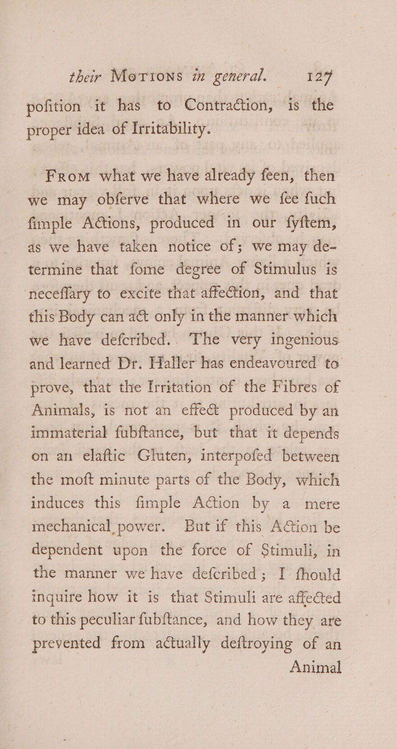 pofition it has to Contraction, is the proper idea of Irritability. From what we have already feen, then we may obferve that where we fee fuch fimple Ations, produced in our fyftem, as we have taken notice of; we may de- termine that fome degree of Stimulus is ‘neceflary to excite that affection, and that this Body can act only in the manner which we have defcribed.. The very ingenious and learned Dr. Haller has endeavoured to prove, that the Irritation of the Fibres of Animals, is not an effect produced by an immaterial fubftance, but that it depends on an elaftic Gluten, interpofed between the moft minute parts of the Body, which induces this fimple Action by a mere mechanical power. But if this ACtion be dependent upon the force of Stimuli, in the manner we have defcribed; I thould inquire how it is that Stimuli are affected to this peculiar fubftance, and how they are prevented from actually deftroying of an Animal