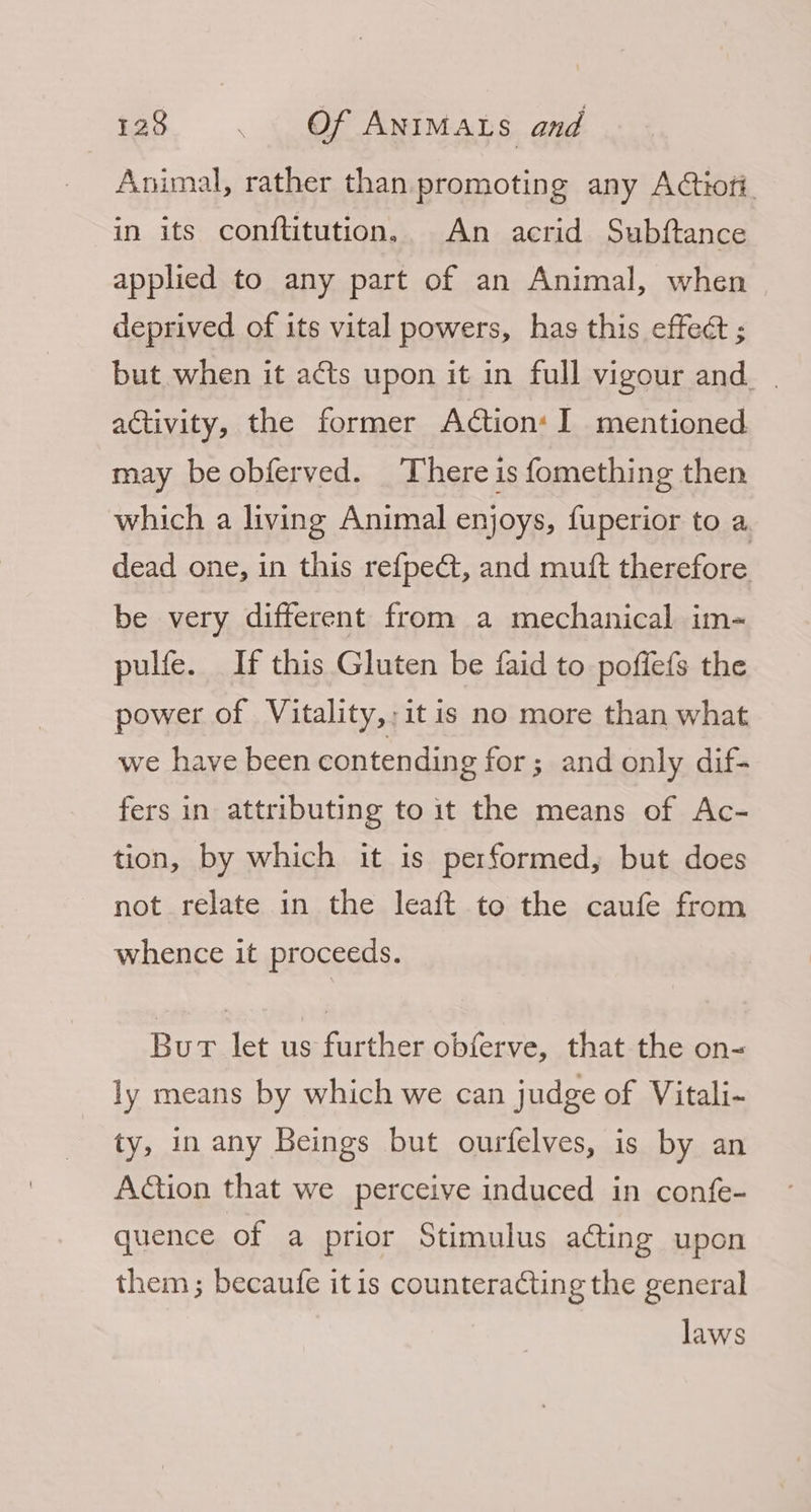Animal, rather than promoting any AGiofi. in its conftitution, An acrid Subftance applied to any part of an Animal, when deprived of its vital powers, has this effect ; but when it acts upon it in full vigour and. | activity, the former A@tion: I mentioned may be obferved. There is fomething then which a living Animal enjoys, fuperior to a. dead one, in this ref{pe@, and muft therefore be very different from a mechanical im- pulfe. If this Gluten be faid to poffefs the power of Vitality,;it is no more than what we have been contending for; and only dif- fers in attributing to it the means of Ac- tion, by which it is performed, but does not relate in the leaft to the caufe from whence it proceeds. Bur let us further obferve, that the on- ly means by which we can judge of Vitali~ ty, in any Beings but ourfelves, is by an Aion that we perceive induced in confe- quence of a prior Stimulus ating upon them ; becaufe itis counteracting the general laws