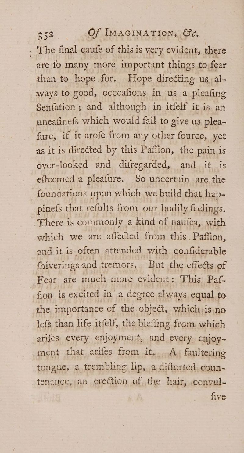. The final caufe of this is very evident, there are fo many more important things to fear than to hope for. Hope direfting us,al- ways to good, occcafions in us a pleafing Senfation ; and aithough in itfelf it is an uneafinefs which would fail to give us plea- fure, if it arofe from any other fource, yet as it is directed by this Paflion, the pain is over-looked and difregarded, and it is efteemed a pleafure. So uncertain are the foundations upon which we build that hap- pinefs that refults from our bodily feelings. ‘There is commonly a kind of naufea, with which we are affected from this . Paffion, and it is often attended with confiderable fhiverings and tremors. But the effeéts of Fear are inuch more evident: This Paf- fion is excited in a degree always equal to the importance of the objet, which:is no lefs than life itfelf, the blefing from which arifes. every enjoyment, and every enjoy- ment that arifes from it..A. faultering tongue, a trembling lip, a Sithieetd coun- tenance, an ereCtion of the hair, «convul- five