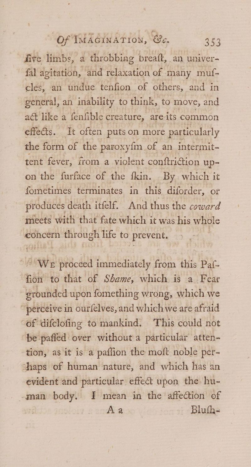 4 five limbs, a throbbing breaft, an univer- fal agitation, and relaxation of many muf- cles, an undue tenfion of others, and in general, an inability to think, to move, and act like a fenfible creature, are its common effects. It often puts on more particularly the form of the paroxyfm of an intermit- tent fever, irom a violent conftriction up- on the furface of the fkin. By which it fometimes terminates in this diforder, or produces death itfelf. And thus the coward mects with that fate which it was his whole concern through life to prevent. sl We Decl immediately ee this Paf- ‘Fion to that of Shame, which is a Fe ear : grounded upon fomething wrong, which we “perceive in ourfelves, and which we are afraid “of ‘difclofing to mankind. This could not be pafled over without a particular atten- tion, as it is a paflion the moft noble per- thaps of human nature, and which has an evident and particular effect upon the hu- _ -gnan body. I mean in the affection of Aa Blufh-