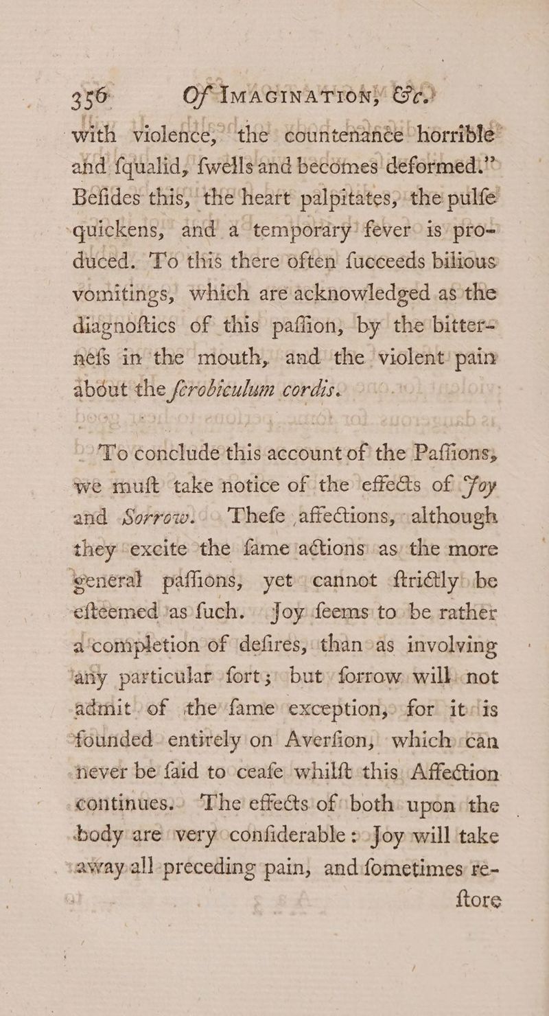 356: Of IMAGiIna Tron} Ce.) with violenée, the countenanée “horrible ahd fqualid, fwells and becomes deformed.” Befides this, “the ‘heart palpitates, the pulfe -quickens, and’ a temporary! fever is pro-= duced. To this there often fucceeds bilious vomitings, which aré acknowledged as the diagnoftics of this paffion, by the bitter- nefs in the mouth, and the violent: pain abdut the ferobieulum cords. -’To conclude this account of the Pafiions; we muft take notice of the effe@s of Foy and Sorrow. Thefe affections, although they excite the fame ‘aétions’ as) the more general paffions, yet cannot frilly) be eftéemed as fuch. Joy feems to be rather a‘completion of defires, thanoas involving ‘any particular fort; but forrow will: not admit of the fame exception;> for itvlis founded. entirely on Averfion, which an ‘never be faid to ceafe whilft this, Affection continues. ‘The effects of both upon: the body are very confiderable > Joy will take away all-preceding pain, and fometimes ré- {tore