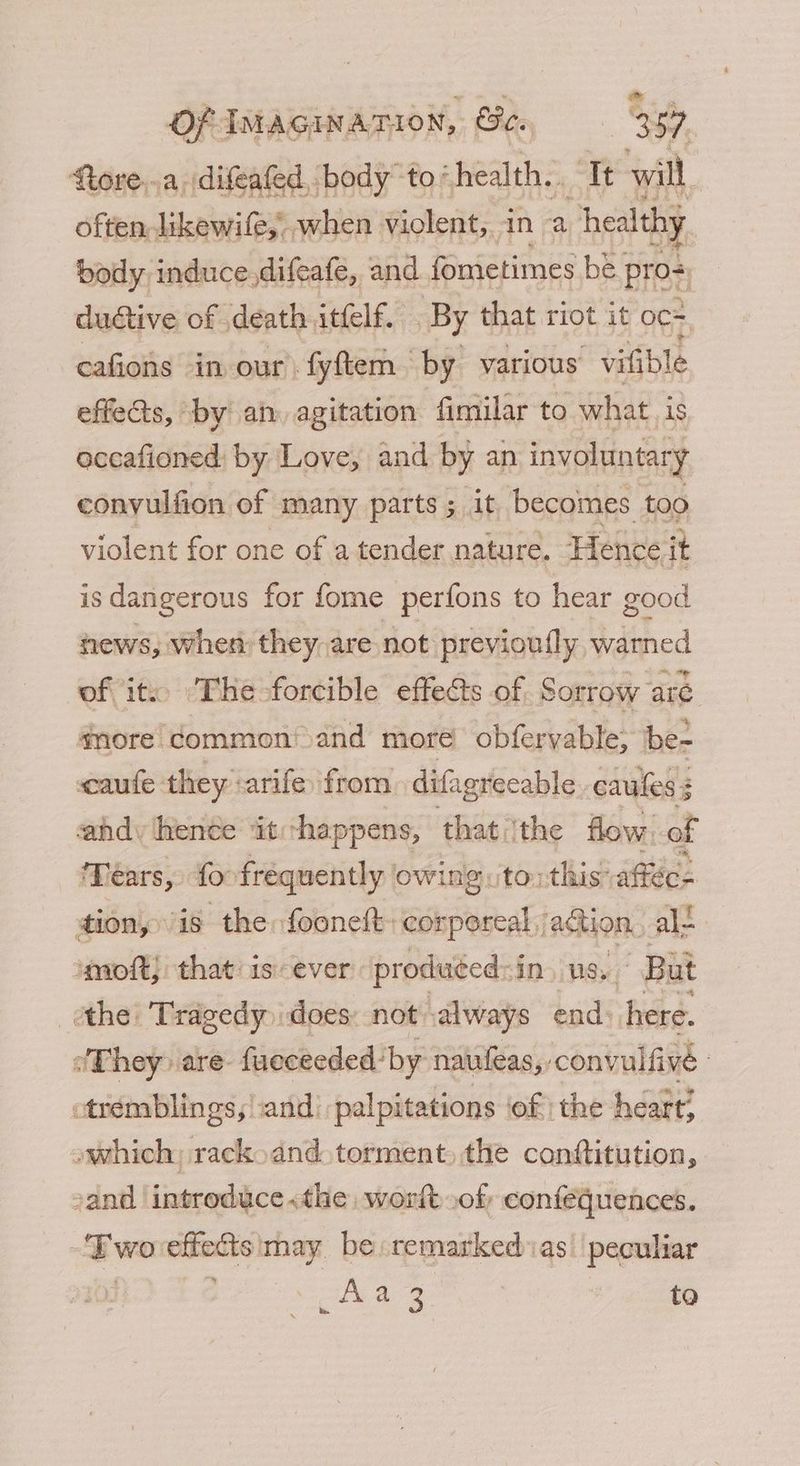 ftore..a. difeafed, body to’ ‘health. ‘It will, often likewife,, when violent, in a healthy body. induce.difeafe, and fouielimes be. pro= ductive of death itfelf. By that riot it oc= cafions in our fyftem by various vifible effets, by an. agitation fimilar to what is accafioned: by Love, and by an involuntary conyulfion of many parts; it becomes too violent for one of a tender nature. Hence it is dangerous for fome perfons to hear good news, when they are not previoufly, warned of it. The-forcible effects of Sorrow aré snore Common!>and more obfervable; be- caufe they -arife from difagrecable caules 3 3 ahd: hence ‘it happens, that ‘the flow. of Tears, fo frequently owing ‘to: this: affec= tion, is the foonett- conporeal action, ale imoft, that isever produced: in US. But othe: Tragedy does: not always end. here. They» are- fueceeded: by naufeas, : convulfivé : -tremblings, and! palpitations ‘of the heart? owhich; rack. and. torment, the conttitution, sand introduce «the worft of, confequences. Two effects may be remarked as’ peculiar vipa 3 | to