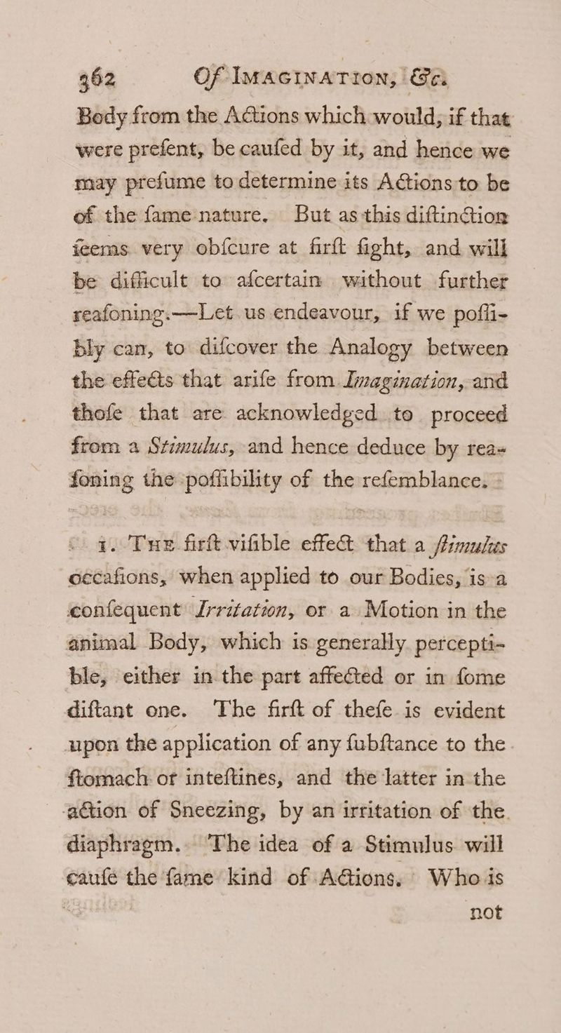 Body from the AGtions which would, if that were prefent, be caufed by it, and hence we may prefume to determine its ACtions to be of the fame nature. But as this diftinGtion feems very obfcure at firft fight, and will be difficult to afcertain without further reafoning.—Let us endeavour, if we pofli- bly can, to difcover the Analogy between the effects that arife from Imagination, and thofe that are acknowledged to proceed from a Stimulus, and hence deduce by rea- foning the poffibility of the refemblance. - 1. Tue fir vifible effe&amp; that a fimules occafions, when applied to our Bodies, is a confequent Irritation, or a Motion in the animal Body, which is generally percepti- ble, either in the part affected or in fome diftant one. The firft of thefe is evident upon the application of any {ubftance to the ftomach or inteftines, and the latter in the -gétion of Sneezing, by an irritation of the. diaphragm. The idea of a Stimulus will eaufe the fame kind of A@ions, Who is  | not