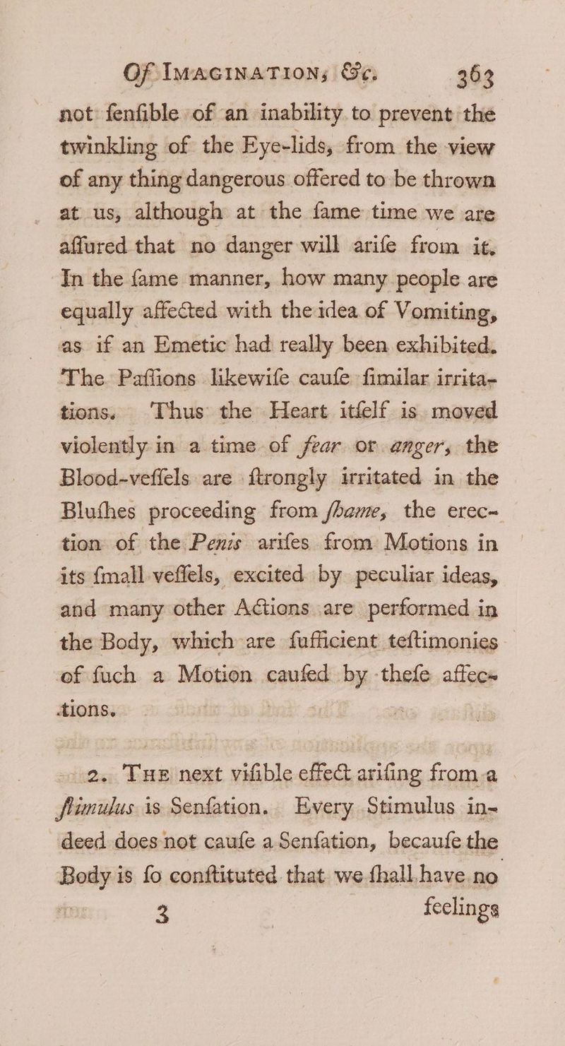 not fenfible of an inability to prevent the twinkling of the Eyelids, from the view of any thing dangerous offered to -be thrown at us, although at the fame time we are affured that no danger will arife from it. In the fame manner, how many people are equally affected with the idea of Vomiting, as if an Emetic had really been exhibited. The. Paffions likewife caufe fimilar irrita- tions, Thus the Heart itfelf is moved violently in a time of fear or. anger, the Blood-veffels are ftrongly irritated in the Bluthes proceeding from /hame, the erec- tion of the Penis arifes from Motions in its {mall veffels, excited by peculiar ideas, and many other Actions are performed in the Body, which are fafficient teftimonies of fuch a Motion caufed by -thefe affec» tions. | 2. Tue next vifible effed arifing froma - flimulus 1s Senfation. Every Stimulus in- deed does not caufe a Senfation, becaufe the Body is fo conftituted that. we fhall have no. < feclings