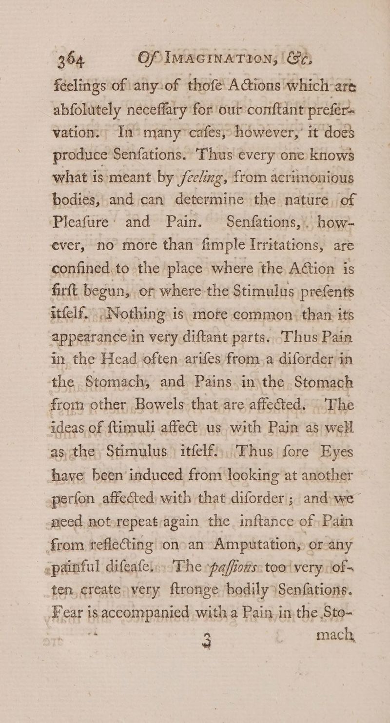 feelings of any-of thofé A@ions which-are abfolutely neceffary for our conftant preférs vation. In° many” cafes, however,’ it docs produce Senfations. Thus every one knows what is: meant by feeling, from acrimonious bodies, and can determine the nature of Pleafure: and Pain. Senfations,. how- ever, no more than fimple Irritations, are confined.to the place where the Aion is firtt begun, or where the Stimulus prefents itfelf. Nothing is. mofe common. than its appearanceiin very diftant parts. Thus Pain in the Head often arifes from.a diforder in the Stomach, and Pains in’ the Stomach from other Bowels that are affected. The ideas of ftimuli affe us with Pain a8 well asthe Stimulus itfelf),. Thus fore Eyes have been’ induced from looking at another perfon affected with that diforder; and we- need. not»repeatragain the inftance of Pain from reflecting onoan Amputation, or-any -—gpainful difeate, The paffiows: too very iof- ten, create \very ftronge ‘bodily }Senfations. Fear is accompanied with a Pain. inthe Sto- “4 3 | mach