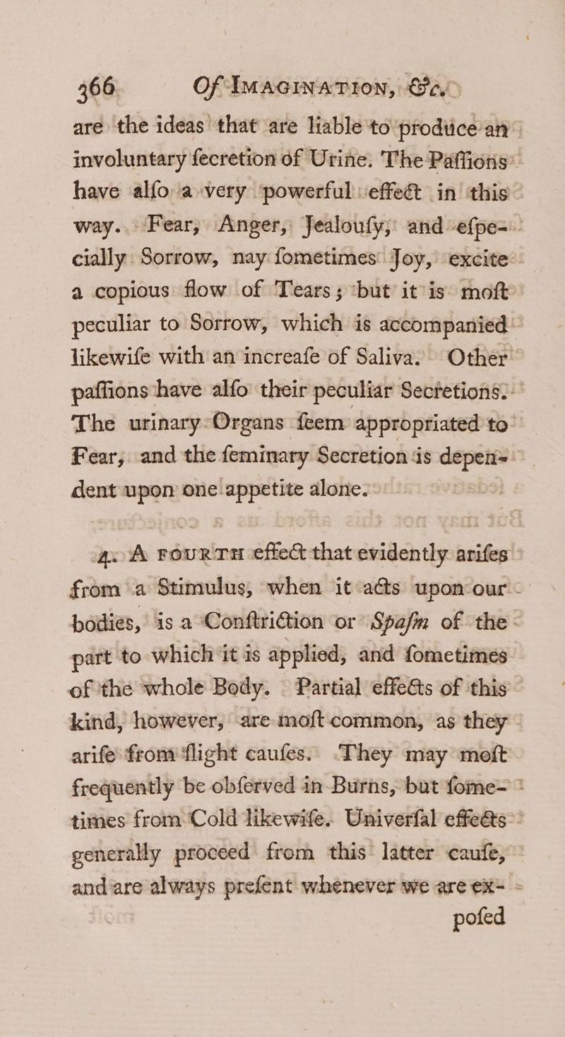 are the ideas that are liable to prodtice: an involuntary fecretion of Urine. The Paffions” have alfo avery ‘powerful veffeét in this way. Fear, Anger, Jealoufy, and -ef{pe-.. cially Sorrow, nay fometimes Joy, excite a copious flow of Tears; but it is: moft peculiar to Sorrow, which is accompanied: likewife with an increafe of Saliva. Other paffions have alfo their peculiar Secretions.. The urinary-Organs feem appropriated to Fear, and the. feminary Secretion ‘is ee dent upon one appetite alone. aoa situ deiner effect that evidently arifes from a Stimulus, when it ats upon our - bodies, is a ConftriGion ‘or Spajm of the : part to which it is applied, and fometimes of ‘the whole Body. Partial effeéts of this — kind, however, are mo{t common, as they arife from flight caufes. They may moft frequently be obferved in Burns, but fome- * ~ times from Cold likewife. Univerfal effe@s”: generally proceed from this latter caufe, andare always prefent whenever we are ex - pofed