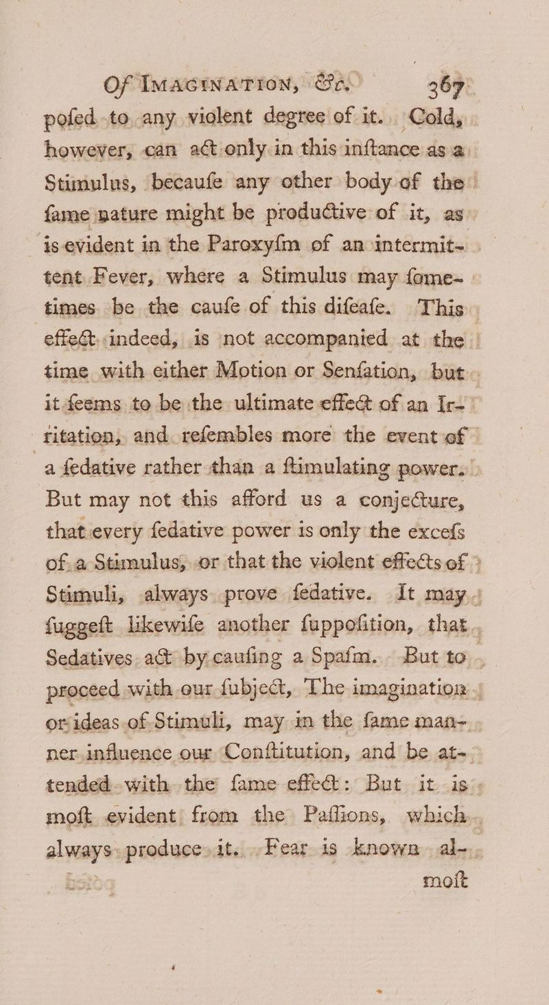 pofed.to any violent degree of it. Cold, however, can act only. in this inftance as a. Stimulus, becaufe any other body of the fame pature might be productive of it, as - is-evident in the Paroxy{m of an intermit~ tent Fever, where a Stimulus may fome-. times be the caufe of this difeafe. This. -effe&t.indeed, is not accompanied at the | time with either Motion or Senfation, but it feems to be the ultimate effec of an Ir- -fitation, and. refembles more the event of | a fedative rather than a ftimulating power. But may not this afford us a conjecture, that every fedative power is only the excefs of.a Stimulus, or that the violent effects of * Stimuli, always prove fedative. It may. fuggeft likewife another fuppofition, that, proceed with our fubject, The imagination orideas-of Stimuli, may in the fame man-.. ner.influence our Conflitution, and be at-. tended.with the fame effect: But it is. moft evident: from the Paflions, which. always produce»it. Fear is known al-. Bott: moit