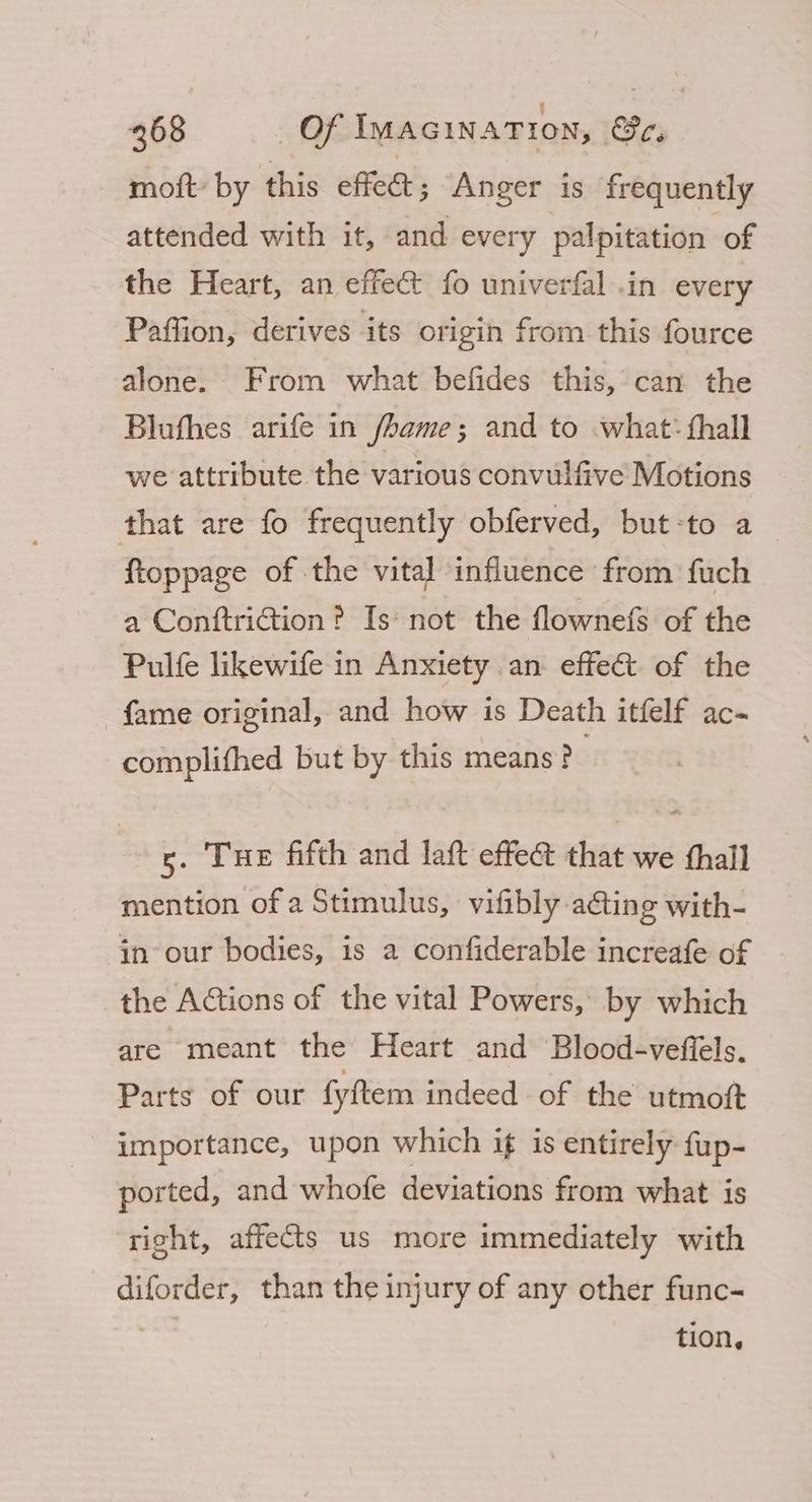 moft: by this effet; Anger is frequently attended with it, and every palpitation of the Heart, an effec fo univerfal .in every Paffion, derives its origin from this fource alone. From what befides this, can the Blufhes arife in fame; and to what: thall we attribute the various convulfive Motions that are fo frequently obferved, but-to a _ ftoppage of the vital influence from fuch a Conftriction? Is‘ not the flownefs of the Pulfe likewife in Anxiety an effect of the fame original, and how is Death itfelf ac- complifhed but by this means? s. Tue fifth and laft effect that we thall mention of a Stimulus, vifibly actin g with- in our bodies, is a confiderable increafe of the Actions of the vital Powers, by which are meant the Heart and Blood-veffels. Parts of our fyftem indeed of the utmott importance, upon which if is entirely fup- ported, and whofe deviations from what is right, affects us more immediately with diforder, than the injury of any other func- tion,