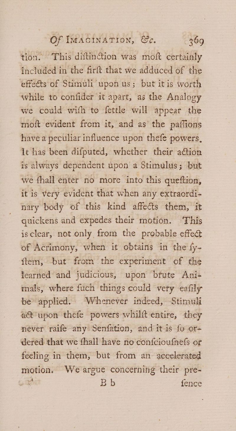 tion. This diftin@tion was moft certainly included in the firft that we adduced of the effedts of Stimuli upon us; but itis worth while to confider it apart, as the Analogy we could with to fettle will appear the moft evident from it, and as’ the paffions have a peculiar influence upon thefe powers, it has been difputed, whether their ation is always dependent upon a Stimulus; but we fhall enter no more into this queftion, it 1s very evident that when any extraordi- nary body of this kind affects them, it quickens and expedes their motion. This isclear, not only from the probable effe@ of Acrimony, when it obtains in the fy- ‘f{tem, but from the experiment of the learned and judicious, upon bfute Ani+ mals, where fich things could very eafily be applied. Whenever indeed, Stimuli act’ upon thefe powers whilft entire, they never raife any Senfation, and itis fo or- dered that we fhall have no con{fcioufnefs or feeling in them, but from an. accelerated motion. We argue concerning their pre- x Bb fence