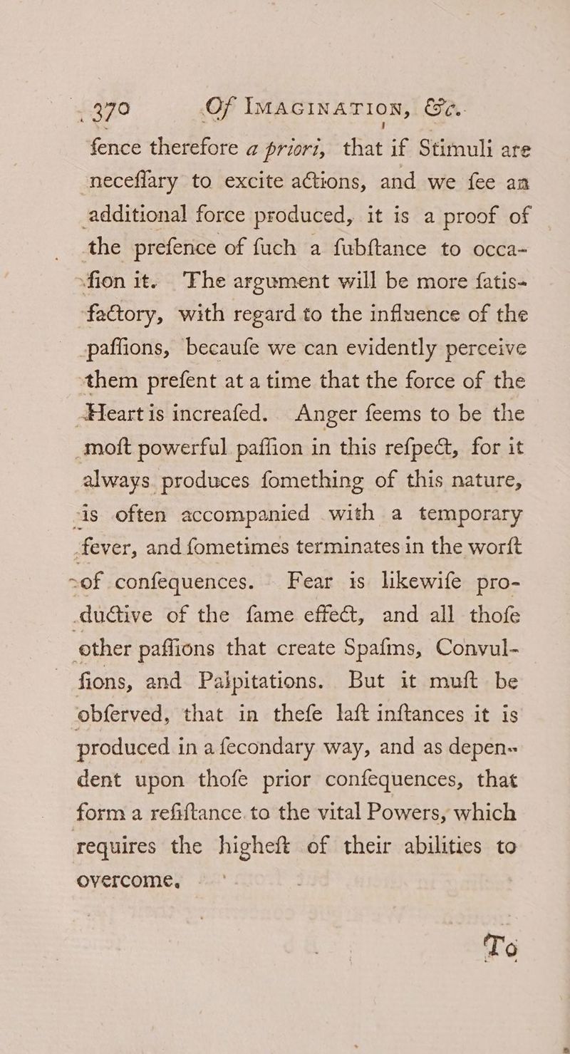4 ~ we i . fence therefore a priori, that if Stimuli are neceflary to excite actions, and we fee an additional force produced, it is a proof of the prefence of fuch a fubftance to occa- sfion it. ‘The argument will be more {fatis- factory, with regard to the influence of the paffions, becaufe we can evidently perceive them prefent at a time that the force of the -Heart is increafed. Anger feems to be the -moft powerful paffion in this refpect, for it always. produces fomething of this nature, is often accompanied with a temporary fever, and fometimes terminates in the worift >of confequences. Fear is likewife pro- dudtive of the fame effect, and all thofe other paffions that create Spafms, Convul- fions, and Palpitations. But it muft be obferved, that in thefe laft inftances it is produced in afecondary way, and as depen- dent upon thofe prior confequences, that form a refiftance.to the vital Powers, which requires the higheft of their abilities to overcome, To