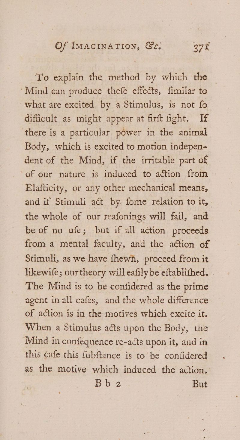 To explain the method by which the ‘Mind can produce thefe effects, fimilar to what are excited by a Stimulus, is not fo difficult as might appear at firft fight. If there is a particular power in the animal Body, which is excited to motion indepen- dent of the Mind, if the irritable part of of our nature is induced to action from Elafticity, or any other mechanical means, and if Stimuli aét by. fome relation to it, . the whole of our reafonings will fail, and be of no ufe; but if all action proceeds from a mental faculty, and the action of Stimuli, as we have fhewh, proceed from it likewife; ourtheory will eafily be eftablithed. The Mind is to be confidered as the prime agent in all cafes, and the whole difference of action is in the motives which excite it. When a Stimulus aéts upon the Body, tne Mind in conféquence re-acts upon it, and in this cafe this fubftance is to be confidered as the motive which induced the action. Bb 2 But