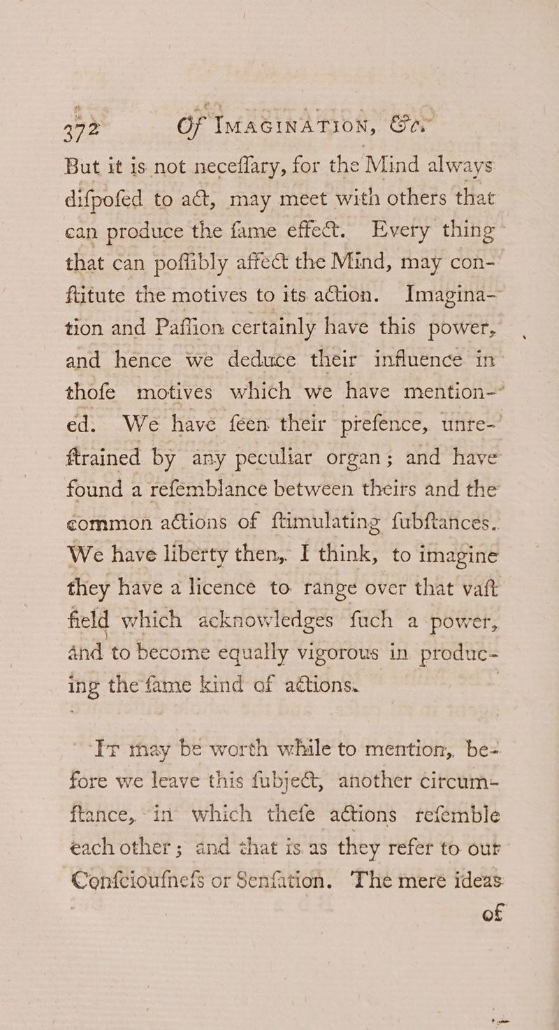 But it is not neceflary, for the Mind always difpofed to act, may meet with others that can produce the fame effect. Every thing : that can poflibly affect the Mind, may con- fiitute the motives to its action. Imagina~ tion and Pafiion certainly have this power, and hence we deduce their influence in thofe motives which we have mention-~ ed. We have feen their prefence, unte-’ ftrained by any peculiar organ; and have found a refemblance between theirs and the common actions of ftimulating fubftances. We have liberty then, I think, to imagine they have a licence to range over that vat field which acknowledges fuch a power, and to become equally vigorous in produc- ing the fame kind of aétions. . ‘It may be worth while to mention, be=. fore we leave this fubje&amp;t, another citcum- ftance, in which thefe a@tions refemble each other; and that is. as they refer to our Confcioutnets or Senfation. The mere ideas of