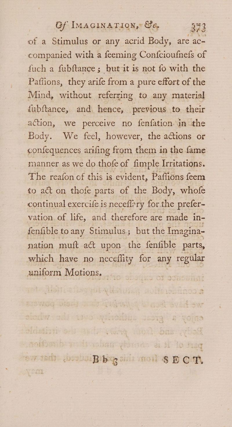 of a Stimulus or any acrid Body, are ac- companied with a feeming Confcioufnefs of fuch a fubftance; but it is not fo with the Pafiions, they arife from a pure effort of the Mind, without referring to any material dubftance, and. hence, previous to their action, we perceive no fenfation in the Body. We feel, however, the actions or confequences arifing from them in the fame manner as we do thofe of fimple Irritations. The reafon of this is evident, Paffions feem to act on thofe parts of the Body, whofe continual exercife is neceffery forthe prefer- vation. of life, and therefore are made in- fenfible to any Stimulus ; but the Imagina- nation muft ac upon the fenfible parts, which have no neceflity for any regular uniform Motions. BBiby ili nol) SH OM,