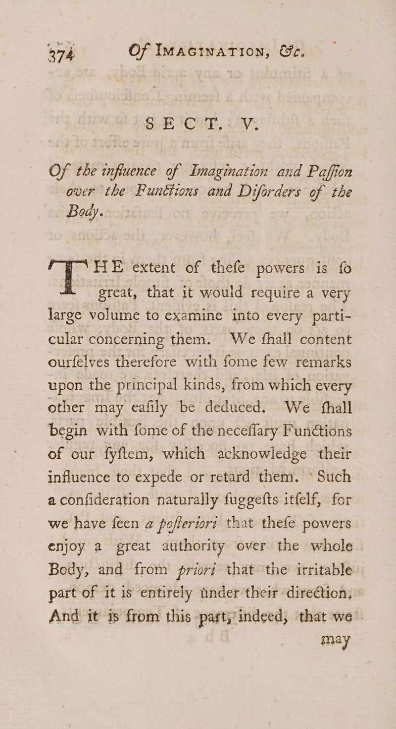 oe ag LA Le ek Of the influence of Imagination and Paffion over the Funttions and Di ifecdee of the Bow. HIE extent of thefe powers is fo great, that it would require a very large volume to examine into every parti- cular concerning them. We fhall content ourfelves therefore with fome few remarks upon the principal kinds, from which every other may eafily be deduced. We fhall begin with fome of the neceffary Functions of our fyftem, which acknowledge their influence to expede or retard them. ‘ Such a confideration naturally fuggefts itfelf, for we have feen a poflertori that thefe powers enjoy a great authority over the whole Body, and from priori that the irritable part of it is entirely under their dire€tion, And it is from this part, indeed, that we